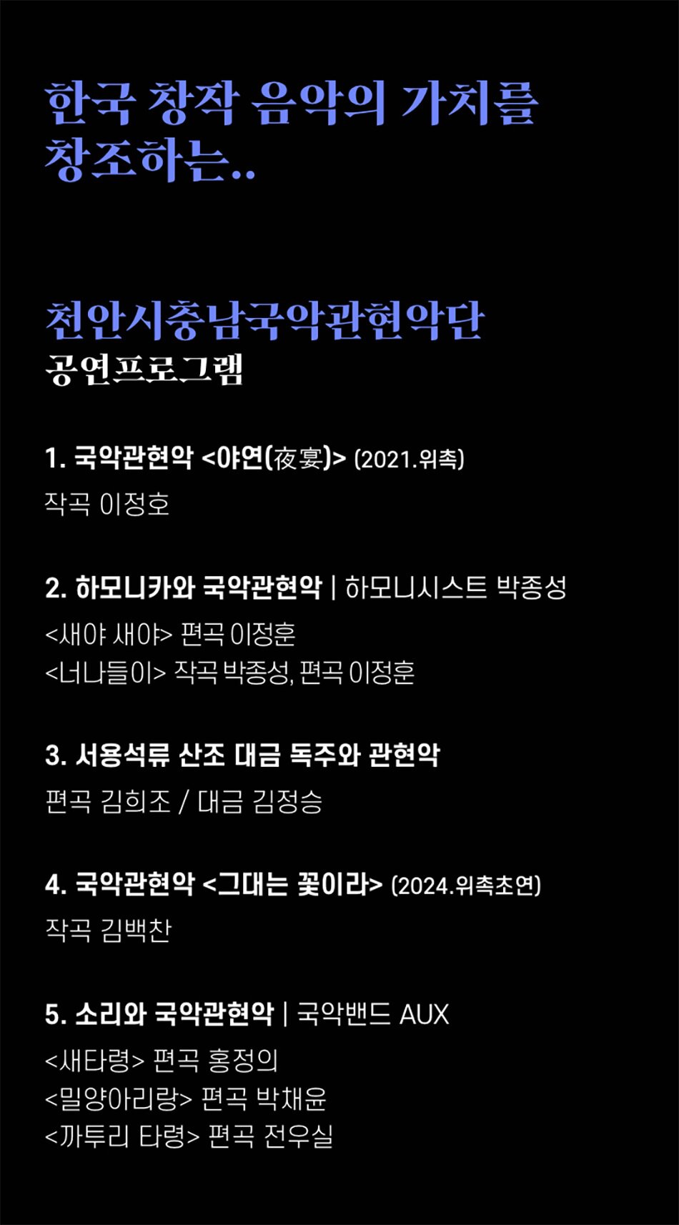 한국 창작 음악의 가치를 창조하는..천안시충남국악관현악단 공연프로그램1. 국악관현악 <야연(夜宴)> (2021.위촉)
작곡 이정호
2. 하모니카와 국악관현악 | 하모니시스트 박종성
<새야 새야> 편곡 이정훈
<너나들이> 작곡 박종성, 편곡 이정훈
3. 서용석류 산조 대금 독주와 관현악
편곡 김희조/대금 김정승
4. 국악관현악 <그대는 꽃이라> (2024.위촉초연)
작곡 김백찬
5. 소리와 국악관현악 | 국악밴드 AUX
<새타령> 편곡 홍정의
<밀양아리랑> 편곡 박채윤
<까투리 타령> 편곡 전우실