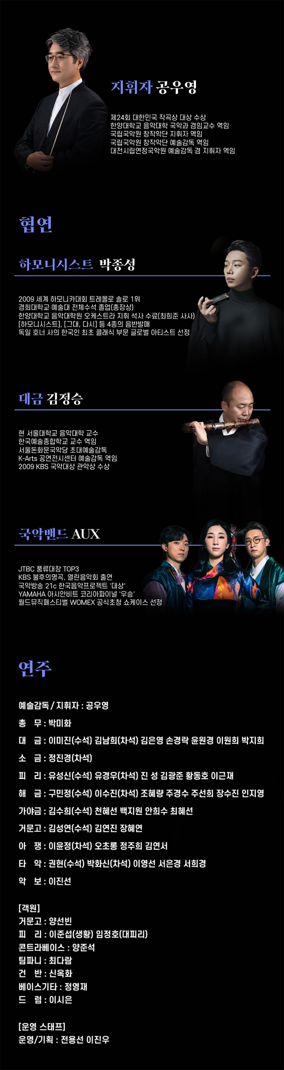 지휘자 공우영제24회 대한민국 작곡상 대상 수상한양대학교 음악대학 국악과 겸임교수 역임국립국악원 창작악단 지휘자 역임국립국악원 창작악단 예술감독 역임대전시립연정국악원 예술감독 겸 지휘자 역임협연하모니시스트 박종성2009 세계 하모니카대회 트레몰로 솔로 1위 경희대학교 예술대 전체수석 졸업(총장상)한양대학교 음악대학원 오케스트라 지휘 석사 수료(최희준 사사) [하모니시스트], [그대, 다시] 등 4종의 음반발매독일 호너 사의 한국인 최초 클래식 부문 글로벌 아티스트 선정대금 김정승현 서울대학교 음악대학 교수 한국예술종합학교 교수 역임서울돈화문국악당 초대예술감독K-Arts 공연전시센터 예술감독 역임2009 KBS 국악대상 관악상 수상국악밴드 AUXJTBC 풍류대장 TOP3KBS 불후의명곡, 열린음악회 출연국악방송 21c 한국음악프로젝트 '대상' YAMAHA 아시안비트 코리아파이널 '우승'월드뮤직페스티벌 WOMEX 공식초청 쇼케이스 선정연주예술감독/지휘자 : 공우영총무 : 박미화대금: 이미진(수석) 김남희(차석) 김은영 손경락 윤원경 이원희 박지희소금: 정진경(차석)피리: 유성신(수석) 유경우(차석) 진성 김광준 황동호 이근재해금 : 구민정(수석) 이수진(차석) 조혜량 주경수 주선희 장수진 인지영가야금: 김수희(수석) 천혜선 백지원 안희수 최혜선거문고 : 김성연(수석) 김연진 장혜연아쟁: 이윤정(차석) 오초롱 정주희 김연서타악: 권현(수석) 박화신(차석) 이영선 서은경 서희경악보 : 이진선[객원]거문고 : 양선빈피리: 이준섭(생황) 임정호(대피리)콘트라베이스 : 양준석팀파니: 최다람건반 : 신옥화베이스기타 : 정영재드럼 : 이시은[운영 스태프]운영/기획 : 전용선 이진우