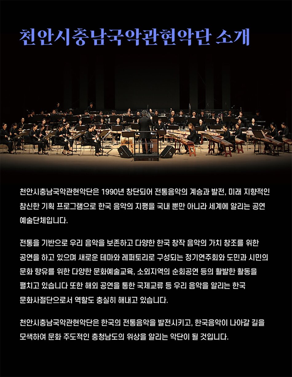 천안시충남국악관현악단 소개천안시충남국악관현악단은 1990년 창단되어 전통음악의 계승과 발전, 미래 지향적인 참신한 기획 프로그램으로 한국 음악의 지평을 국내 뿐만 아니라 세계에 알리는 공연 예술단체입니다.전통을 기반으로 우리 음악을 보존하고 다양한 한국 창작 음악의 가치 창조를 위한 공연을 하고 있으며 새로운 테마와 레퍼토리로 구성되는 정기연주회와 도민과 시민의 문화 향유를 위한 다양한 문화예술교육, 소외지역의 순회공연 등의 활발한 활동을 펼치고 있습니다 또한 해외 공연을 통한 국제교류 등 우리 음악을 알리는 한국 문화사절단으로서 역할도 충실히 해내고 있습니다.천안시충남국악관현악단은 한국의 전통음악을 발전시키고, 한국음악이 나아갈 길을 모색하여 문화 주도적인 충청남도의 위상을 알리는 악단이 될 것입니다.