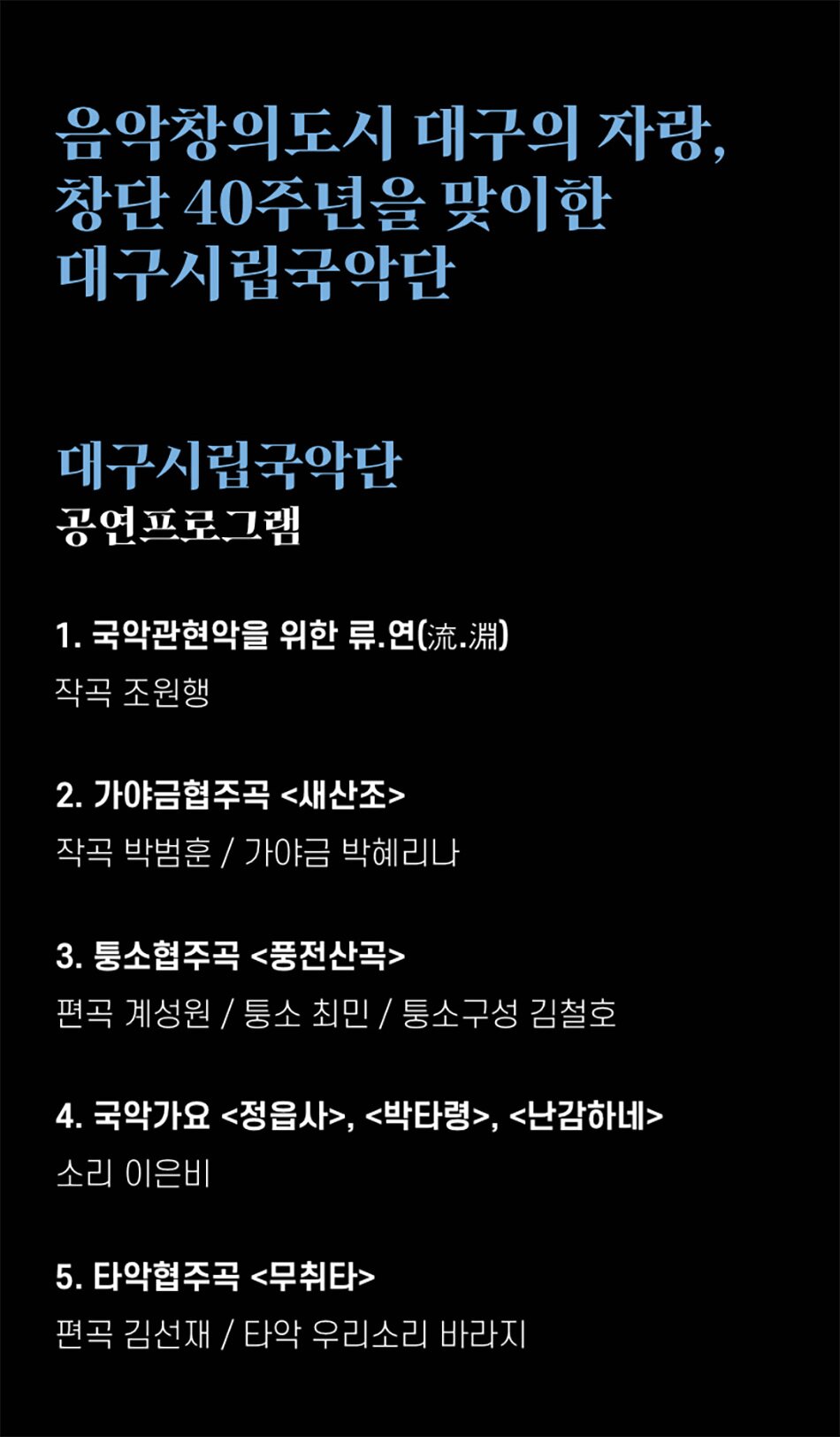 음악창의도시 대구의 자랑, 창단 40주년을 맞이한 대구시립국악단대구시립국악단공연프로그램1. 국악관현악을 위한 류․연(流.淵) 작곡 조원행2. 가야금협주곡 <새산조>
작곡 박범훈 / 가야금 박혜리나
3. 퉁소협주곡 <풍전산곡>
편곡 계성원/퉁소 최민/퉁소구성 김철호
4. 국악가요 <정읍사>, <박타령>, <난감하네>
소리 이은비
5. 타악협주곡 <무취타>
편곡 김선재/타악 우리소리 바라지