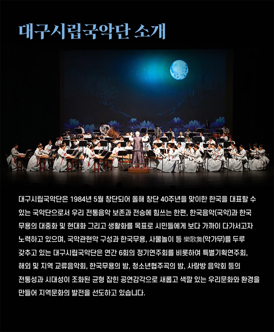 대구시립국악단 소개대구시립국악단은 1984년 5월 창단되어 올해 창단 40주년을 맞이한 한국을 대표할 수 있는 국악단으로서 우리 전통음악 보존과 전승에 힘쓰는 한편, 한국음악(국악)과 한국 무용의 대중화 및 현대화 그리고 생활화를 목표로 시민들에게 보다 가까이 다가서고자 노력하고 있으며, 국악관현악 구성과 한국무용, 사물놀이 등 樂歌舞(악가무)를 두루 갖추고 있는 대구시립국악단은 연간 6회의 정기연주회를 비롯하여 특별기획연주회, 해외 및 지역 교류음악회, 한국무용의 밤, 청소년협주곡의 밤, 사랑방 음악회 등의 전통성과 시대성이 조화된 균형 잡힌 공연감각으로 새롭고 색깔 있는 우리문화와 환경을 만들어 지역문화의 발전을 선도하고 있습니다.