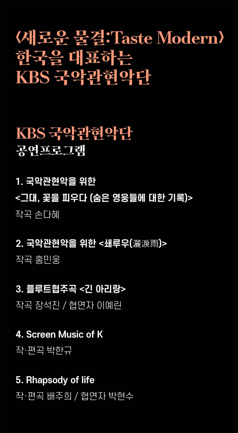 <새로운 물결:Taste Modern> 한국을 대표하는 KBS 국악관현악단
KBS 국악관현악단 공연프로그램
1. 국악관현악을 위한 <그대, 꽃을 피우다 (숨은 영웅들에 대한 기록)>
작곡 손다혜
2. 국악관현악을 위한 <쇄루우(灑淚雨)>
작곡 홍민웅
3. 플루트협주곡 <긴 아리랑>
작곡 장석진 / 협연자 이예린
4. Screen Music of K
작·편곡 박한규
5. Rhapsody of life
작·편곡 배주희 / 협연자 박현수