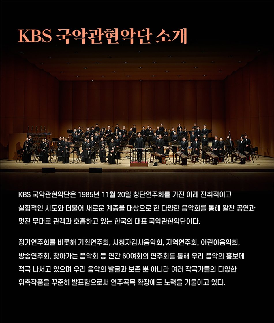 KBS 국악관현악단 소개KBS 국악관현악단은 1985년 11월 20일 창단연주회를 가진 이래 진취적이고 실험적인 시도와 더불어 새로운 계층을 대상으로 한 다양한 음악회를 통해 알찬 공연과 멋진 무대로 관객과 호흡하고 있는 한국의 대표 국악관현악단이다.정기연주회를 비롯해 기획연주회, 시청자감사음악회, 지역연주회, 어린이음악회, 방송연주회, 찾아가는 음악회 등 연간 60여회의 연주회를 통해 우리 음악의 홍보에 적극 나서고 있으며 우리 음악의 발굴과 보존 뿐 아니라 여러 작곡가들의 다양한 위촉작품을 꾸준히 발표함으로써 연주곡목 확장에도 노력을 기울이고 있다.