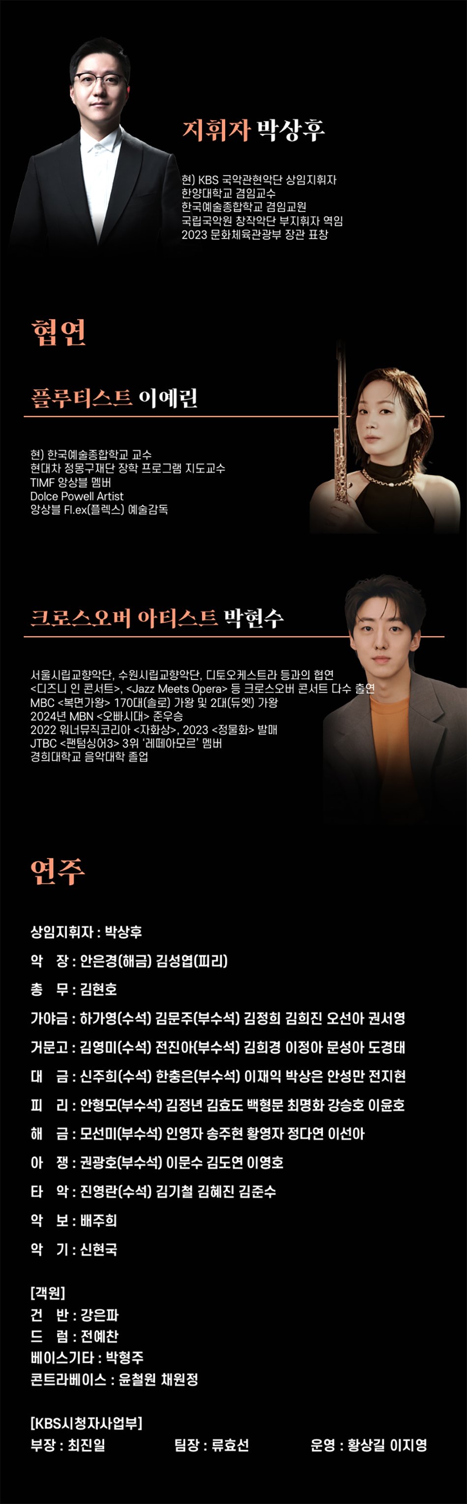지휘자 박상후현) KBS 국악관현악단 상임과휘파 한양대학교 겸임교수 한국해준합학교 등교원 국합국악원 창작악단 부지휘자 백일 2023 문화계육관광부 장관 표창협연플루티스트 이예린권 한국예술종합학교 교수현대차 정몽구재단 장학 프로그램 지도교수TIMF 양상 멤버Dolce Powell Artist앙상블 Flex(플렉스] 예술감독크로스오버 아티스트 박현수서울시립교향악단, 수원시립교향악단, 디토오케스트 스트라 등과의 협연 <디즈니 안 콘서트>, <Jazz Meets Operap 크로스오버 콘서트 다수MBC <복면가왕> 170) 가량 및 20대(두컷) 가장 2024년 MBN <오빠시대> 준우승 경희대학교 음악대학 졸업
2022 웨너뷰티코리아 <자화상>, 2023창분화> JTBC <전담싱어3> 3위 '화이트 비
연주
상임지휘자 : 박상후
악장 : 안은경(해금) 김성열(피리)
총무: 김현호
가야금 : 하가영(수석) 김문주(부수석) 김정희 김희진 오선아 권서영 거문고: 김영미(수석) 전진아(부수석) 김희경 이정아 문성아 도경태 대금: 신주희(수석] 한충은(부수석] 이재익 박상은 안성만 전지현 피리: 안정모(부수석) 김정년 김효도 백형문 최명화 강승호 이윤호 해금: 모선미(부수석) 인영자 송주현 황영자 정다연 이선아 아쟁: 권광호(부수석) 이문수 김도연 이영호
타악: 진영란(수석) 김기철 김혜진 김준수
악보: 배주회
약기: 신현국
[객원]
건반 강은파 드별 전예찬
베이스기타 : 박형주
콘트라베이스 : 윤철원 채원정
[KBS시청자사업부]
부장 : 최진일
팀장 : 류효선
운명 : 황상길 이지영