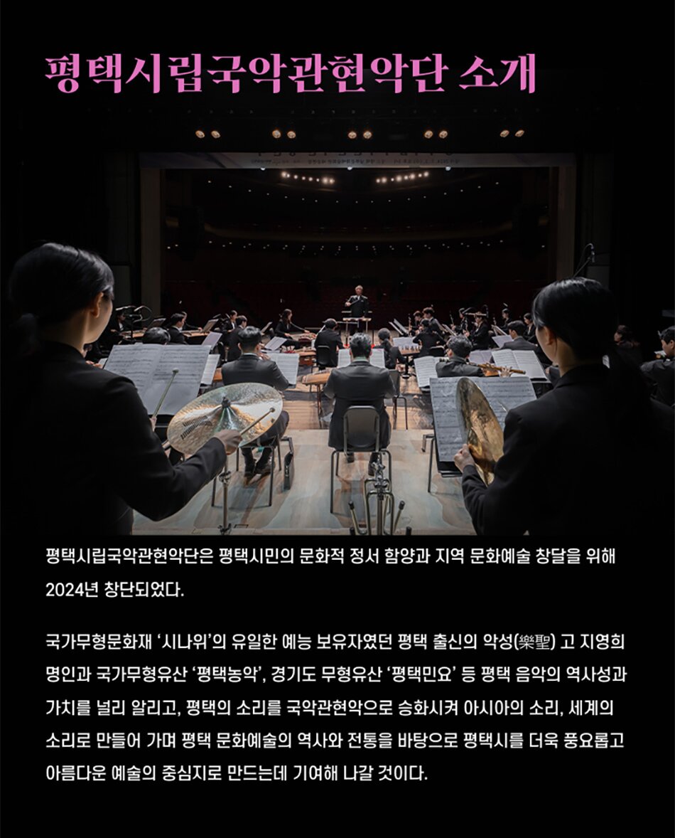 평택시립국악관현악단 소개평택시립국악관현악단은 평택시민의 문화적 정서 함양과 지역 문화예술 창달을 위해 2024년 창단되었다.국가무형문화재 '시나위'의 유일한 예능 보유자였던 평택 출신의 악성(樂聖) 고 지영희 명인과 국가무형유산 '평택농악', 경기도 무형유산 '평택민요' 등 평택 음악의 역사성과 가치를 널리 알리고, 평택의 소리를 국악관현악으로 승화시켜 아시아의 소리, 세계의 소리로 만들어 가며 평택 문화예술의 역사와 전통을 바탕으로 평택시를 더욱 풍요롭고 아름다운 예술의 중심지로 만드는데 기여해 나갈 것이다.