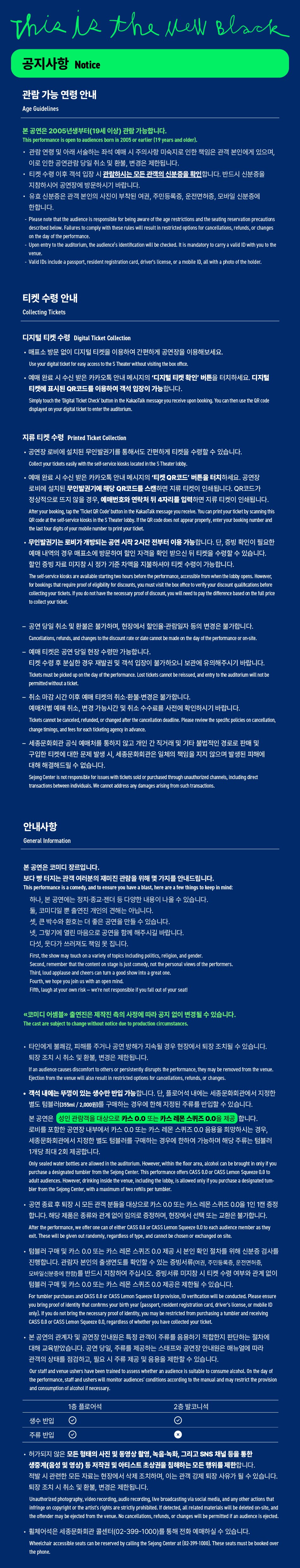 This is the well Black공지사항Notice관람 가능 연령 안내Age Guidelines본 공연은 2005년생부터(19세이상 관람 가능합니다.This perterranen is open in an 2005 or sartier (79 years and st관람연령 및 아래 서술하는 좌석 예매 시 주의사항 미숙지로 인한 책임은 관객 본인에게 있으며,이로 인한 공연관람 당일 취소 및 환불, 변경은 제한됩니다.티켓 수령 이후 적석 입장 시 관람하시는 모든 관객의 신분증을 확인합니다. 반드시 신분증을 지참하시어 공연장에 방문하시기 바랍니다.• 유효 신분증은 관객 본인의 사진이 부착된 여권, 주민등록증, 운전면허증, 모바일 신분증에한합니다.Reait the fut the audience is responsible for being aware of the age restrictions and the seating reservatin procation denoibed beine, Fares to comply with theme naes will result in red for canon, refunds, or changeson the day of the performance Uper way to the adrian, the ader's will be checked mandatory to carry a valid with you to theVitie ID a penpirt, mident registration card, driver's lense, or a mobile at with a photo of the holiden티켓 수령 안내Collecting Tickets디지털 티켓 수령 Digital Ticket Collection·매표소 방문 없이 디지털 티켓을 이용하여 간편하게 공연장을 이용해보세요.Use your tar tot te The Theater within theft•예매 완료 시 수신 받은 카카오톡 안내메시지의 '디지털 티켓 확인 버튼을 터치하세요. 디지털티켓에 표시된 QR코드를 이용하여 객석 입장이 가능합니다.Simply touch the Thytal Thoket Check button in the Какастая пизадеушилеские края няng. You can then to the Off co duand on your figlietto er the authorun.지류 티켓 수렴 Pristed Ticket Collectionㆍ공연장 로비에 설치된 무인발권기를 돌해서도 간편하게 타겟을 수행할 수 있습니다.act your souly with the seer koses on the 5 Тангу예매 판화 사수신 받은 카카오톡 안내메시자의 '티켓 QR코드' 버튼을 터치하세요. 공연장 로비에 설치된 무인발권기에 해당 QR코드를 스캔하면 지류 티켓이 인쇄됩니다. QR코드가 정상적으로 뜨지 않을 경우, 예매번호와 연락지 뒤 4자리를 입력하면 지류 티켓이 인쇄됩니다. After your boating, the button in the Kakadi sape you rive theof the slanke kosas in the 5 Theater tutty, if the code does not appear property, enter your boomeranthelet har fipts of your·무인발권기는 로비가 개방되는 공연 시작 2시간 전부터 이용 가능합니다. 단증방 확인이 필요한 예매내역의 경우 매표소에 방문하여 할인 자격을 확인받으신 뒤 디켓을 수령할 수 있습니다. 할인 증빙자료 미지참시 정가 기준 차액을 지불하셔야 티켓 수랑이 가능합니다.Thekastateste pertencenety con, tower, kings the repreffigy fordur, umut visk the bus for its verfy your dycut qualitas before oldgyar teens. Tyeu to not have the necessary proof of thount, you will rent to pay the thence toond in the tal oct your det공연 당일 취소 및 환불은 불가하며, 현장에서 할인율관합일자 문의 변경은 불가합니다. Chave changes the mat rate or date carvet be made on the say of the permunor or anste예매 티켓은 공연 당일 현장 수량만 가능합니다. 티켓 수령 후 분실한 경우 재발견 및 객석 입장이 불가하오니 보관에 유의해주시기 바랍니다. Theta vast be ad ip in the day of the permans Last tous amittere, at any to the adtrum will not be취소 마감시간 이후에 티켓의 취소 변경은 불가합니다.예매치별 예매 취소, 변경가능시간 및 취소 수수료를 사전에 확인하시기 바랍니다. Tours ont be recharge after the calaton bode. Meine the pecite policin in calatin change tap, and het be on souting any in a 세종문화회관 공식 에버치를 통하지 않고 개인간 직거래 및 기타 불법적인 경로로 판매 및구입한 디켓에 대한 문제 발생 시, 세종문화회관은 일체의 책임을 지지 않으며 발생된 피해에 대해 해결해드릴 수 없습니다.Sepgeot recроги та to or purchastighet, nong dvd amation twn indvours. We came are any dansign amang from scho안내사항General Information본 공연은 코미디 장르입니다.보다 빵 터지는 관객 여러분의 재미진 관람을 위해 몇 가지를 안내드립니다. This performance is a comedy, and to mure you have a Hast, here are a few things to keep in mind하나, 본 공연에는 청사 종교 잔디 등 다양한 내용이 나을 수 있습니다.코미디일 뿐 출연진 개인의 견해는 아닙니다.큰 박수와 환호는 더 좋은 공연을 만들 수 있습니다.또 그렇기에 열린 마음으로 공연을 함께 해주시길 바랍니다.다섯, 웃다가 쓰러져도 책임 못 집니다.Fint, the show may much una variety of topics andading politics, reign, and enderSecond, remember tut the content on stage is just comedy, tot the person views of the performersThird, loud applawn and cheers can turn a good show into a great one, Fourth, we sope you jom us with an imagFifth, laugh at your own risk-we're not responsible if you fall out of your sea코미디 어름 출연진은 제작진 측의 사정에 따라 공지 없이 변경될 수 있습니다.The cast are sinjuct to change without notice to practicreamstances• 타인에게 불쾌감, 피해를 주거나 공연 방해가 지속될 경우 현장에서 확장 조치들 수 있습니다.희정 조치 시 취소 및 환불, 변경은 제한됩니다.Il an autlence causes discomfort to others or persistently durupts the performance, they may be removed from theEjective from the venue wil a retin restricted options for cancellations, refutas, or change• 객석 내에는 뚜껑이 있는 생수만 반입 가능합니다. 단, 플로어석 내에는 세종문화회관에서 지정한 별도 팀플러 (355ml/2,000원을 구매하는 경우에 한해 지정된 주류를 반입할 수 있습니다.본 공연은 상인 관람객을 대상으로 카스 0.0 또는 카스레폰 스퀴즈 0.0공합니다.로비를 포함한 공연장 내부에서 카스 0.0 또는 카스 레몬 스퀴즈 0.0 음용을 하방하시는 경우,세종문화회관에서 지정한 별도 텀블러를 구매하는 경우에 한하여 가능하며 해당 주류는 텀블러 1개당 최대 2회 제공합니다.Only sealed water brtties are alived in De auditorium. However, within the four area, alcohol can be brought in only if you purchase a designated tuntier from the Sejong Center. This pertansance afers CASS D or CASS Lamen Square 0.0 to adult audiences. However, drining inside the vince, including the lobby, is allowed srey if you purchase a designated tunbar from the Sejong Center, with a maximum of Moretti per tuntier.· 공연 종료 후 퇴장 시 모든 관객 분들을 대상으로 카스 00또는 카스 레몬 스퀴즈 00월 1인 1번 증정합니다. 해당 제품은 종류와 관계 없이 일어로 증정하며, 현장에서 선재 또는 교환은 불가합니다. After the performance, we offer one can of ether CASS 00 or CASS Lemon Squeeze to each audience member as they eilt. These will be given aut randomly, regardless of type, and cannot be chosen or exchanged on site·텀블러 구매 및 카스 0.0 또는 카스 레몬 스퀴즈 0.0 제공 시 본인 확인 절차를 위해 신분증 검사를 진행합니다. 관람자 본인의 출생연도를 확인할 수 있는 증빙서류(여주민등록 운전면허를 오셔보신분증에 한함)를 반드시 지참하여 주십시오 증빙서류 미지참시 티켓 수령 여부와 관계 없이텀블러 구매 및 카스 0.0 또는 카스 레몬 스퀴즈 0.0 제공은 제한될 수 있습니다.For tumbler purcheses and CA55 6.0 or CASS Lamon Squeeze 10 provision, 10 venfication will be conducted. Rene ensur you bring proof of identity that contrns your birth year (passport, resident reghtration cart, driver's lonse, or motile 10 anty). If you do not bring the necessary proof of identity, you may be restricted from purchasing a tumbler and receiving CASSO or CASS Lemen Squeeze 8, regantess of whether you have collected your teset• 본 공연의 관계자 및 공연장 안내원은 특정 관객이 주류를 음용하기 적합한지 판단하는 절차에 대해 교육받았습니다. 공연 당일, 주류를 제공하는 스태프와 공연장 안내원은 매뉴얼에 따라관객의 상태를 점검하고, 필요 시 주류 제공 및 음원을 제한할 수 있습니다.Our staff and venue uthers have been trained to assess whether an audience is suitable to consiame alcahel. Ds the day of the performance, staff and ushers wil mentor audiences conditions according to the manual and may restrict the provision and consumption of alonolit seessary1층 플로어석생수 반입 O주류 반입2층 발코니석• 허가되지 않은 모든 형태의 사진 및 동영상 촬영, 녹음·녹화, 그리고 SNS 채널 등을 통한생중계(음성 및 영상) 등 저작권 및 아티스트 초상권을 침해하는 모든 행위를 제한합니다. 적발 시 관련한 모든 자료는 현장에서 삭제 조치하며, 이는 관객 강제 퇴장 사유가 될 수 있습니다.퇴장 조치 시 취소 및 환불, 변경은 제한됩니다.Unauthorized photography, videericanding audio recording live broadcasting sta social metla, and any other actitans thatIstringe on copyright or the artist's rights are strictly prohibited. If detected, alt related materials will be deteted on-site, and the offender may be esetet trom the venue. No cancellations, refunds, or changes will be permitted if an audience is ejedet· Wheelchair the phone