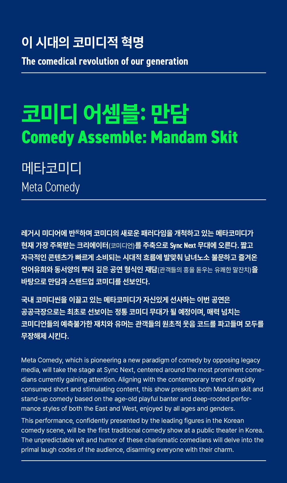 이 시대의 코미디적 혁명The comedical revolution of our generation코미디 어셈블: 만담Comedy Assemble: Mandam Skit메타코미디Meta Comedy레거시 미디어에 반하며 코미디의 새로운 패러다임을 개척하고 있는 메타코미디가 현재 가장 주목받는 크리에이터(코미디언)를 주축으로 Sync Next 무대에 오른다. 짧고 자극적인 콘텐츠가 빠르게 소비되는 시대적 흐름에 발맞춰 남녀노소 불문하고 즐겨온 언어유희와 동서양의 뿌리 깊은 공연 형식인 재담(관객들의 흥을 돋우는 유쾌한 말잔치)을 바탕으로 만담과 스탠드업 코미디를 선보인다.국내 코미디씬을 이끌고 있는 메타코미디가 자신있게 선사하는 이번 공연은 공공극장으로는 최초로 선보이는 정통 코미디 무대가 될 예정이며, 매력 넘치는 코미디언들의 예측불가한 재치와 유머는 관객들의 원초적 웃음 코드를 파고들며 모두를 무장해제 시킨다.Meta Comedy, which is pioneering a new paradigm of comedy by opposing legacy media, will take the stage at Sync Next, centered around the most prominent come- dians currently gaining attention. Aligning with the contemporary trend of rapidly consumed short and stimulating content, this show presents both Mandam skit and stand-up comedy based on the age-old playful banter and deep-rooted perfor- mance styles of both the East and West, enjoyed by all ages and genders.This performance, confidently presented by the leading figures in the Korean comedy scene, will be the first traditional comedy show at a public theater in Korea. The unpredictable wit and humor of these charismatic comedians will delve into the primal laugh codes of the audience, disarming everyone with their charm.