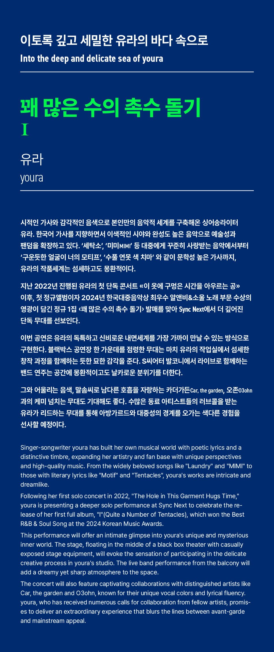 이토록 깊고 세밀한 유라의 바다 속으로Into the deep and delicate sea of youra꽤 많은 수의 촉수 돌기I유라youra시적인 가사와 감각적인 음색으로 본인만의 음악적 세계를 구축해온 싱어송라이터 유라. 한국어 가사를 지향하면서 이색적인 시야와 완성도 높은 음악으로 예술성과 팬덤을 확장하고 있다. '세탁소', '미미MIMI' 등 대중에게 꾸준히 사랑받는 음악에서부터 '구운듯한 얼굴이 너의 모티프', '수품 연못 색 치마'와 같이 문학성 높은 가사까지, 유라의 작품세계는 섬세하고도 몽환적이다.지난 2022년 진행된 유라의 첫 단독 콘서트 이 옷에 구멍은 시간을 아우르는 공 이후, 첫 정규앨범이자 2024년 한국대중음악상 최우수 알앤비&소울 노래 부문 수상의 영광이 담긴 정규 1집 <꽤 많은 수의 촉수 돌기> 발매를 맞아 Sync Next에서 더 깊어진 단독 무대를 선보인다.
이번 공연은 유라의 독특하고 신비로운 내면세계를 가장 가까이 만날 수 있는 방식으로 구현한다. 블랙박스 공연장 한 가운데를 점령한 무대는 마치 유라의 작업실에서 섬세한 창작 과정을 함께하는 듯한 묘한 감각을 준다. S씨어터 발코니에서 라이브로 함께하는 밴드 연주는 공간에 몽환적이고도 날카로운 분위기를 더한다.
그와 어울리는 음색, 말솜씨로 남다른 호흡을 자랑하는 카더가든 Car, the garden, 오존03chn 과의 케미 넘치는 무대도 기대해도 좋다. 수많은 동료 아티스트들의 러브콜을 받는 유라가 리드하는 무대를 통해 아방가르드와 대중성의 경계를 오가는 색다른 경험을 선사할 예정이다.
Singer-songwriter youra has built her own musical world with poetic lyrics and a distinctive timbre, expanding her artistry and fan base with unique perspectives and high-quality music. From the widely beloved songs like Laundry and MIMI to those with literary lyrics like Motif and Tentacles, youra's works are intricate and dreamlike
Following her first solo concert in 2022, The Hole in This Garment Hugs Time, youra is presenting a deeper solo performance at Sync Next to celebrate the re- lease of her first full album, I(Quite a Number of Tentacles), which won the Best R&B & Soul Song at the 2024 Korean Music Awards.
This performance will offer an intimate glimpse into youra's unique and mysterious inner world. The stage, floating in the middle of a black box theater with casually exposed stage equipment, will evoke the sensation of participating in the delicate creative process in youra's studio. The live band performance from the balcony will
add a dreamy yet sharp atmosphere to the space.
The concert will also feature captivating collaborations with distinguished artists like Car, the garden and 03ohn, known for their unique vocal colors and lyrical fluency. youra, who has received numerous calls for collaboration from fellow artists, promis- es to deliver an extraordinary experience that blurs the lines between avant-garde and mainstream appeal.