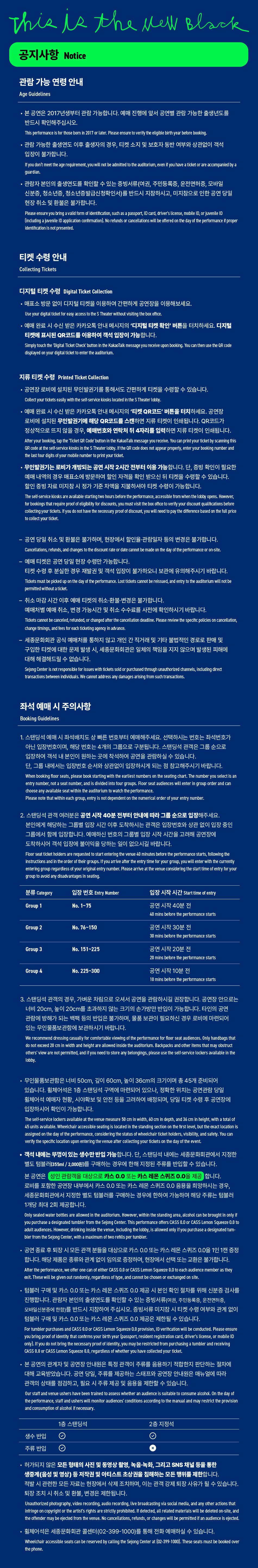 This is the well Black공지사항Notice관람 가능 연령 안내Age Guidelines• 본 공연은 2017년생부터 관람 가능합니다. 예매 진행에 앞서 공연별 관람 가능한 출생년도를 반드시 확인해주십시오This performance is for those bern in 2017 or later. Please ensure to verify the eligible birth year before booking,관람 가능한 출생연도 이후 출생자의 경우, 티켓 소지 및 보호자 동반 여부와 상관없이 객석 입장이 불가합니다.If you don't meet the age requirement, you will not be admitted to the auditorium, even if you have a ticket or are accompanied by a guardian.관람자 본인의 출생연도를 확인할 수 있는 증빙서류(여권, 주민등록증, 운전면허증, 모바일 신분증, 청소년증, 청소년증발급신청확인서)를 반드시 지참하시고, 미지참으로 인한 공연 당일현장 취소 및 환불은 불가합니다.Please ensure you bring a valid form of identification, such as a passport, ID card, driver's license, mobile ID, or juvenile ID Linduding a juvenile ID application confrmation). No refunds or cancellations will be offered on the day of the performance il proper identication is not presented.티켓 수령 안내Collecting Tickets디지털 티켓 수령 Digital Ticket Collection• 매표소 방문 없이 디지털 티켓을 이용하여 간편하게 공연장을 이용해보세요.Use your digital ticket for easy access to the S Theater without visiting the box office.·예매 완료 시 수신 받은 카카오톡 안내 메시지의 '디지털 티켓 확인' 버튼을 터치하세요. 디지털티켓에 표시된 QR코드를 이용하여 객석 입장이 가능합니다.Simply touch the Tigital Ticket Check' button in the KakaoTalk message you receive upen booking. You can then use the QR codedisplayed on your digital ticket to enter the auditorium.지류 티켓 수령 Printed Ticket Collection공연장 로비에 설치된 무인발권기를 통해서도 간편하게 티켓을 수령할 수 있습니다.Collect your tickets easily with the self-service kiosks located in the S Theater lobby.예매 완료 시 수신 받은 카카오톡 안내 메시지의 '티켓 QR코드' 버튼을 터치하세요. 공연장로비에 설치된 무인발권기에 해당 QR코드를 스캔하면 지류 티켓이 인쇄됩니다. QR코드가정상적으로 뜨지 않을 경우, 예매번호와 연락처 뒤 4자리를 입력하면 지류 티켓이 인쇄됩니다. After your booking, tap the Ticket QR Code button in the KakaoTalk message you receive. You can print your ticket by scanning this QR code at the self-service kiosks in the S Theater lobby. If the QR code does not appear property, enter your booking number and the last four digits of your mobile number to print your ticket.무인발권기는 로비가 개방되는 공연 시작 2시간 전부터 이용 가능합니다. 단, 중빙 확인이 필요한 예매 내역의 경우 매표소에 방문하여 할인 자격을 확인 받으신 뒤 티켓을 수렴할 수 있습니다. 할인 증빙자료 미지참 시 정가 기준 차액을 지불하셔야 티켓 수령이 가능합니다.The self-service kiosks are available starting two hours before the performance, accessible from when the lobby opens. However, for bookings that require proof of eligibility for discounts, you must visit the box office to verify your discount qualifications before collecting your tickets. If you do not have the necessary proof of discount, you will need to pay the difference based on the fall price to collect your ticket.공연 당일 취소 및 환불은 불가하며, 현장에서 할인을 관람일자 등의 변경은 불가합니다.Cancellations, refunds, and changes to the discount rate or date cannot be made on the day of the performance or on-site.예매 티켓은 공연 당일 현장 수령만 가능합니다. 티켓 수령 후 분실한 경우 재발권 및 객석 입장이 불가하오니 보관에 유의해주시기 바랍니다.Tickets must be picked up on the day of the performance. Last tickets cannot be reissued, and entry to the auditerium will not be permitted without a ticket.취소 마감시간 이후 예매 티켓의 취소 환불·변경은 불가합니다. 예매처별 예매 취소, 변경 가능시간 및 취소 수수료를 사전에 확인하시기 바랍니다.Tickets cannot be canceled, refunded, or changed after the cancellation deadline, Please review the specific policies on cancellation, change timings, and fees for each ticketing agency in advance.세종문화회관 공식 예매처를 통하지 않고 개인 간 직거래 및 기타 불법적인 경로로 판매 및 구입한 티켓에 대한 문제 발생 시, 세종문화회관은 일체의 책임을 지지 않으며 발생된 피해에 대해 해결해드릴 수 없습니다.Sejong Center is not responsible for issues with tickets sold or purchased through unauthorized channels, induding direct transactions between individuals. We cannot address any damages arising from such transactions.좌석 예매 시 주의사항Booking Guidelines1 아닌 입장번호이며, 해당 번호는 4개의 그룹으로 구분됩니다. 스탠딩석 관객은 그룹 순으로. 스탠딩석 예매 시 좌석배치도 상 빠른 번호부터 예매해주세요. 선택하시는 번호는 좌석번호가입장하여 객석 내 본인이 원하는 곳에 착석하여 공연을 관람하실 수 있습니다.단, 그룹 내에서는 입장번호 순서와 상관없이 입장하시게 되는 점 참고해주시기 바랍니다.When booking floor seats, please book starting with the earliest numbers on the seating chart. The number you select is an entry number, not a seat number, and is divided into four groups. Floor seat audiences will enter in group order and canchoose any available seat within the auditorium to watch the performance.Please note that within each group, entry is not dependent on the numerical order of your entry namber.2. 스탠딩석 관객 여러분은 공연 시작 40분 전부터 안내에 따라 그룹 순으로 입장해주세요.본인에게 해당하는 그룹별 입장 시간 이후 도착하시는 관객은 입장번호와 상관 없이 입장 중인 그룹에서 함께 입장합니다. 예매하신 번호의 그룹별 입장 시작 시간을 고려해 공연장에도착하시어 객석 입장에 불이익을 당하는 일이 없으시길 바랍니다.Floor seat ticket holders are requested to start entering the venue 40 minutes before the performance starts, following the instructions and in the order of their groups. If you arrive after the entry time for your group, you will enter with the currently entering group regardless of your original entry number. Please arrive at the venue considering the start time of entry for your group to avoid any disadvantages in seating.분류 Category입장 번호 Entry NumberGroup 1No. 1-75Group 2Group 3Group 4No. 76-150No. 151-225No. 225-300입장 시작 시간 Start time of entry공연 시작 40분 진40 mins before the performance starts공연 시작 30분 전 30 mins before the performance starts공연 시작 20분 전 20 mins before the performance starts공연 시작 10분 전 10 mins before the performance starts3. 스탠딩석 관객의 경우, 가벼운 차림으로 오셔서 공연을 관람하시길 권장합니다. 공연장 안으로는 너비 20cm, 높이 20cm를 초과하지 않는 크기의 손가방만 반입이 가능합니다. 타인의 공연 관람에 방해가 되는 백팩 등의 반입은 불가하며, 물품 보관이 필요하신 경우 로비에 마련되어 있는 무인물품보관함에 보관하시기 바랍니다.We recommend dressing casually for comfortable viewing of the performance for ficor seat audiences. Only handbags thatdo not exceed 20 cm in width and height are allowed inside the auditorium. Backpacks and other items that may obstruct others' view are not permitted, and if you need to store any belongings, please use the self-service lockers available in the lobby.• 무인물품보관함은 너비 50cm, 깊이 60cm, 높이 36cm의 크기이며 총 45개 준비되어 있습니다. 휠체어석은 1층 스탠딩석 구역에 마련되어 있으나, 정확한 위치는 공연관람 당일 필체어석 예매자 현황, 시야확보 및 안전 등을 고려하여 배정되며, 당일 티켓 수령 후 공연장에 입장하시어 확인이 가능합니다.The self-service lockers available at the venue measure 50 cm in width, 60 cm in depth, and 36 cm in height, with a total of 45 units available. Wheelchair accessible seating is located in the standing section on the first level, but the exact location is assigned on the day of the performance, considering the status of wheelchair ticket holders, visibility, and safety. You can verify the specific location upon entering the venue after collecting your tickets on the day of the event.·객석 내에는 뚜껑이 있는 생수만 반입 가능합니다. 단, 스탠딩석 내에는 세종문화회관에서 지정한 별도 텀블러(355ml/2,000원)를 구매하는 경우에 한해 지정된 주류를 반입할 수 있습니다.본 공연은 성인 관람객을 대상으로 카스 0.0 또는 카스 레몬 스퀴즈 0.0을 제공 합니다. 로비를 포함한 공연장 내부에서 카스 0.0 또는 카스 레몬 스퀴즈 0.0 음용을 희망하시는 경우, 세종문화회관에서 지정한 별도 텀블러를 구매하는 경우에 한하여 가능하며 해당 주류는 텀블러 1개당 최대 2회 제공합니다.Only sealed water bottles are allowed in the auditoriun. However, within the standing area, alcohol can be brought in only if you purchase a designated tumbler from the Sejong Center. This performance offers CASS 0.0 or CASS Lemon Squeeze 0.0 to adult audiences. However, drinking Inside the venue, including the lobby, is allowed only if you purchase a designated tum- bler from the Sejong Center, with a maximum of two refills per tumbler.·공연 종료 후 퇴장 시 모든 관객 분들을 대상으로 카스 0.0 또는 카스 레몬 스퀴즈 0.0을 1인 1캔 증정 합니다. 해당 제품은 종류와 관계 없이 임의로 증정하며, 현장에서 선택 또는 교환은 불가합니다. After the performance, we offer one can of either CASS 0.0 or CASS Lemon Squeeze 0.0 to each audience member as theyexit. These will be given out randomly, regardless of type, and cannot be chosen or exchanged on site.•텀블러 구매 및 카스 0.0 또는 카스 레몬 스퀴즈 0.0 제공 시 본인 확인 절차를 위해 신분증 검사를 진행합니다. 관람자 본인의 출생연도를 확인할 수 있는 증빙서류(여권, 주민등록증, 운전면허증, 모바일신분증에 한함)를 반드시 지참하여 주십시오. 증빙서류 미지참 시 티켓 수령 여부와 관계 없이텀블러 구매 및 카스 0.0 또는 카스 레몬 스퀴즈 0.0 제공은 제한될 수 있습니다.For tumbler purchases and CASS 8.0 or CASS Lemon Squeeze 0.0 provision, ID vertication will be conducted. Please ensure you bring proof of identity that confirms your birth year (passport, resident registration card, driver's license, or mobile ID anty). If you do not bring the necessary proof of identity, you may be restricted from purchasing a tumbler and receivingCASS 0.0 or CASS Lemon Squeeze 6.0, regardless of whether you have collected your ticket.• 본 공연의 관계자 및 공연장 안내원은 특정 관객이 주류를 음용하기 적합한지 판단하는 절차에 대해 교육받았습니다. 공연 당일, 주류를 제공하는 스태프와 공연장 안내원은 매뉴얼에 따라관객의 상태를 점검하고, 필요 시 주류 제공 및 음용을 제한할 수 있습니다.Our staff and venue ushers have been trained to assess whether an audience is suitable to consume alcohol. On the day of the performance, staff and ushers will monitor audiences' conditions according to the manual and may restrict the provision and consumption of alcohol if necessary.1층 스탠딩석생수 반입 Θ주류 반입2층 지정석- 허가되지 않은 모든 형태의 사진 및 동영상 촬영, 녹음·녹화, 그리고 SNS 채널 등을 통한생중계(음성 및 영상) 등 저작권 및 아티스트 초상권을 침해하는 모든 행위를 제한합니다. 적발 시 관련한 모든 자료는 현장에서 삭제 조치하며, 이는 관객 강제 퇴장 사유가 될 수 있습니다.퇴장 조치 시 취소 및 환불, 변경은 제한됩니다.Unauthorized photography, video recording, audio recording, live broadcasting via social media, and any other actions that Infringe on copyright or the artist's rights are strictly prohibited. It detected, all related materials will be deleted on-site, and the offender may be ejected from the venue. No cancellations, refunds, or changes will be permitted if an audience is ejected.- 휠체어석은 세종문화회관 콜센터(02-399-1000)를 통해 전화 예매하실 수 있습니다.Wheelchair accessible seats can be reserved by calling the Sejong Center at (02-399-1000). These seats must be booked over the phone