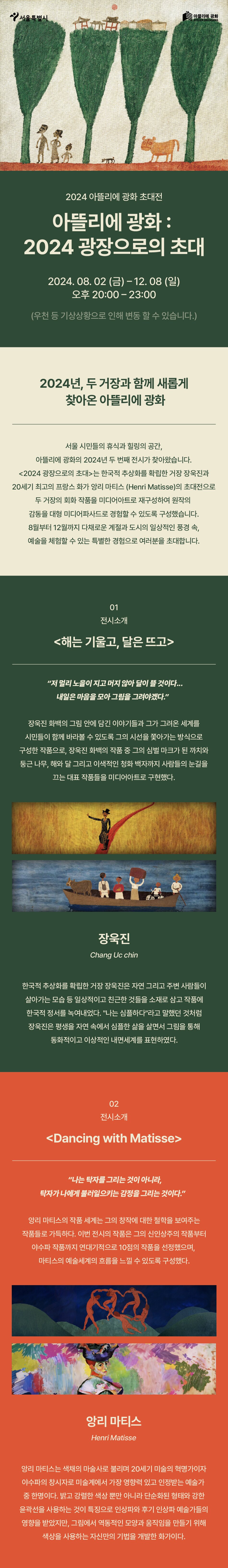 2024 아뜰리에 광화 초대전아뜰리에 광화 : 2024 광장으로의 초대2024.08.02 (금)~12.08 (일)오후 20:00-23:00(우천 등 기상상황으로 인해 변동 할 수 있습니다.)2024년, 두 거장과 함께 새롭게 찾아온 아뜰리에 광화서울 시민들의 휴식과 힐링의 공간, 아뜰리에 광화의 2024년 두 번째 전시가 찾아왔습니다.<2024 광장으로의 초대>는 한국적 추상화를 확립한 거장 장욱진과 20세기 최고의 프랑스 화가 앙리 마티스 (Henri Matisse)의 초대전으로 두 거장의 회화 작품을 미디어아트로 재구성하여 원작의 감동을 대형 미디어파사드로 경험할 수 있도록 구성했습니다. 8월부터 12월까지 다채로운 계절과 도시의 일상적인 풍경 속, 예술을 체험할 수 있는 특별한 경험으로 여러분을 초대합니다.
01
전시소개
<해는 기울고, 달은 뜨고>
저 멀리 노을이 지고 머지 않아 달이 뜰 것이다... 내일은 마음을 모아 그림을 그려야겠다.
장욱진 화백의 그림 안에 담긴 이야기들과 그가 그려온 세계를 시민들이 함께 바라볼 수 있도록 그의 시선을 쫓아가는 방식으로 구성한 작품으로, 장욱진 화백의 작품 중 그의 심벌마크가 된 까치와 둥근 나무, 해와 달 그리고 이색적인 청화백자까지 사람들의 눈길을끄는 대표 작품들을 미디어아트로 구현했다.
장욱진
Chang Uc chin
한국적 추상화를 확립한 거장 장욱진은 자연 그리고 주변 사람들이 살아가는 모습 등 일상적이고 친근한 것들을 소재로 삼고 작품에 한국적 정서를 녹여내었다. 나는 심플하다라고 말했던 것처럼 장욱진은 평생을 자연 속에서 심플한 삶을 살면서 그림을 통해 동화적이고 이상적인 내면세계를 표현하였다.
02
전시소개
<Dancing with Matisse>
나는 탁자를 그리는 것이 아니라, 탁자가 나에게 불러일으키는 감정을 그리는 것이다.
앙리 마티스의 작품 세계는 그의 창작에 대한 철학을 보여주는 작품들로 가득하다. 이번 전시의 작품은 그의 신인상주의 작품부터 야수파 작품까지 연대기적으로 10점의 작품을 선정했으며, 마티스의 예술세계의 흐름을 느낄 수 있도록 구성했다앙리 마티스
Henri Matisse
앙리 마티스는 색채의 마술사로 불리며 20세기 미술의 혁명가이자 야수파의 창시자로 미술계에서 가장 영향력 있고 인정받는 예술가 중 한명이다. 밝고 강렬한 색상 뿐만 아니라 단순화된 형태와 강한 윤곽선을 사용하는 것이 특징으로 인상파와 후기 인상파 예술가들의 영향을 받았지만, 그림에서 역동적인 모양과 움직임을 만들기 위해
색상을 사용하는 자신만의 기법을 개발한 화가이다.