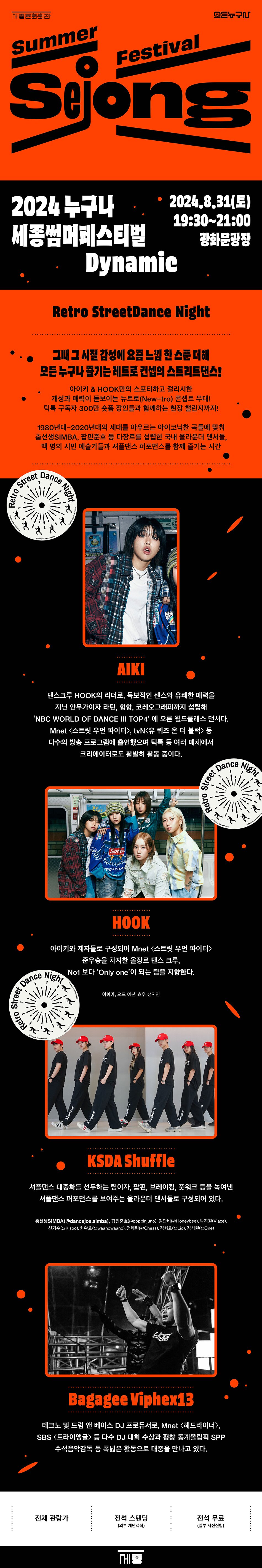 2024 누구나세종썸머페스티벌Street Dance• 2024.8.31(토)19:30~21:00광화문광장DynamicRetro StreetDance Night그때 그 시절 감성에 요즘 느낌 한 스푼 더해 모든 누구나 즐기는 레트로 컨셉의 스트리트댄스!아이키 & HOOK만의 스포티하고 걸리시한개성과 매력이 돋보이는 뉴트로(New-tro) 콘셉트 무대! 틱톡 구독자 300만 슛폼 장인들과 함께하는 현장 챌린지까지!1980년대~2020년대의 세대를 아우르는 아이코닉한 곡들에 맞춰 충선생SIMBA, 팝핀준호 등 다장르를 섭렵한 국내 올라운더 댄서들, 백 명의 시민 예술가들과 셔플댄스 퍼포먼스를 함께 즐기는 시간AIKI댄스크루 HOOK의 리더로, 독보적인 센스와 유쾌한 매력을 지닌 안무가이자 라틴, 힙합, 코레오그래피까지 섭렵해'NBC WORLD OF DANCE III TOP4'에 오른 월드클래스 댄서다.Mnet <스트릿 우먼 파이터>, tvN<유 퀴즈 온 더 블럭> 통
다수의 방송 프로그램에 출연했으며 틱톡 등 여러 매체에서
크리에이터로도 활발히 활동 중이다.
HOOK
아이키와 제자들로 구성되어 Mnet <스트릿 우먼 파이터> Dance Night 준우승을 차지한 올장르 댄스 크루, No1 보다 'Only one'이 되는 팀을 지향한다.
아이키, 오드 예본, 호주, 성지인
KSDA Shuffle
셔플댄스 대중화를 선두하는 팀이자, 팝핀, 브레이킹, 풋워크 등을 녹여낸 셔플댄스 퍼포먼스를 보여주는 올라운더 댄서들로 구성되어 있다.
출선생SIMBA(@dancejoa.simba), 방탄준호(@poppinjuno), 단@Honeybee), 박지원(Vlaze), 신기수(Kicon), 차만호(@wanowano), 정재인(Chess), 김형호(@Lio), 김시원(@One)
Bagagee Viphex13
테크노 및 드럼 앤 베이스 DJ 프로듀서로, Mnet <헤드라이너>, SBS <트라이앵글> 등 다수 DJ 대회 수상과 평창 동계올림픽 SPP 수석음악감독 등 폭넓은 활동으로 대중을 만나고 있다.
전체관람가 전석 스탠딩(외부 계단객석) 전석 무료(일부 사전신청)