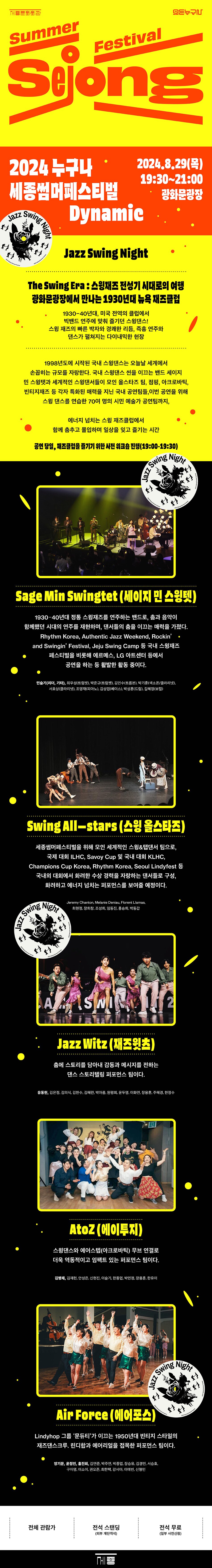 2024 누구나 세종썸머페스티벌Jazz Swing2024.8.29(목) 19:30~21:00광화문광장DynamicJazz Swing NightThe Swing Era : 스윙재즈 전성기 시대로의 여행 광화문광장에서 만나는 1930년대 뉴욕 재즈클럽1930~40년대, 미국 전역의 클럽에서빅밴드 연주에 맞춰 즐기던 스윙댄스!스윙 재즈의 빠른 박자와 경쾌한 리듬, 즉흥 연주와 댄스가 펼쳐지는 다이내믹한 현장1998년도에 시작된 국내 스윙댄스는 오늘날 세계에서 손꼽히는 규모를 자랑한다. 국내 스윙댄스 씬을 이끄는 밴드 세이지 민 스윙렛과 세계적인 스윙댄서들이 모인 올스타즈 팀, 점핑, 아크로바틱, 빈티지재즈 등 각자 특화된 매력을 지닌 국내 공연팀들, 이번 공연을 위해 스윙 댄스를 연습한 70여 명의 시민 예술가 공연팀까지,에너지 넘치는 스윙 재즈클럽에서함께 춤추고 몰입하며 일상을 잊고 즐기는 시간공연 당일, 재즈클럽을 즐기기 위한 사전 워크숍 진행(19:00-19:30)Swing NightSage Min Swingtet (세이지민 스윙텟)1930-40년대 정통 스윙재즈를 연주하는 밴드로, 춤과 음악이 함께했던 시대의 연주를 재현하며, 댄서들의 춤을 이끄는 매력을 가졌다. Rhythm Korea, Authentic Jazz Weekend, Rockin' and Swingin' Festival, Jeju Swing Camp 등 국내 스윙재즈페스티벌을 비롯해 에르메스, LG 아트센터 등에서공연을 하는 등 활발한 활동 중이다.반슬기(리다. 기타) 박준규 김민수(박기훈(색소폰/클라리넷), 서효상(클라리넷), 조영재(피아노), 김성엽(베이스), 박성훈(드럼), 길혜정(보컬)Swing All-stars (스윙 올스타즈)세종썸머페스티벌을 위해 모인 세계적인 스윙&탭댄서 팀으로, 국제 대회 ILHC, Savoy Cup 및 국내 대회 KLHC, Champions Cup Korea, Rhythm Korea, Seoul Lindyfest 국내외 대회에서 화려한 수상 경력을 자랑하는 댄서들로 구성, 화려하고 에너지 넘치는 퍼포먼스를 보여줄 예정이다.Swing NightJazz Witz (재즈잇츠)층에 스토리를 담아내 감동과 메시지를 전하는 댄스 스토리텔링 퍼포먼스 팀이다.Atoz (에이투지)스윙댄스와 에어스템(아크로바틱) 무브 연결로 더욱 역동적이고 임팩트 있는 퍼포먼스 팀이다.Swing NighJazz SAir Force (에어포스)Lindyhop 그룹 '분듀티'가 이끄는 1950년대 빈티지 스타일의 재즈댄스크루, 린디합과 에어리얼을 점목한 퍼포먼스 팀이다.