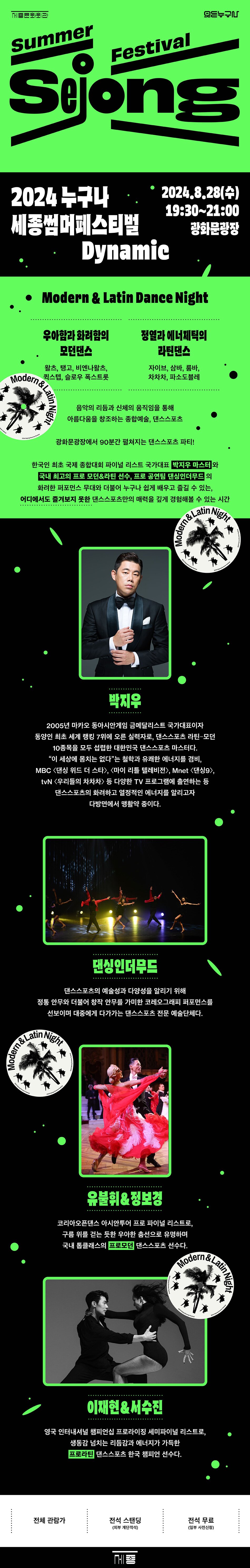 2024 누구나 세종썸머페스티벌*2024.8.28(수)19:30~21:00Dynamic광화문광장• Modern & Latin Dance Night우아함과 화려함의 모던댄스왈츠, 탱고, 비엔나왈츠, 슬로우 폭스트롯Modern & La정열과 에너제틱의 라틴댄스자이브, 삼바, 룸바, 차차차, 파소도블레음악의 리듬과 신체의 움직임을 통해 아름다움을 창조하는 종합예술, 댄스스포츠광화문광장에서 90분간 점쳐지는 댄스스포츠 파티!한국인 최초 국제 종합대회 파이널 리스트 국가대표 박지우 마스터와 국내 최고의 프로 모던&라틴 선수, 프로 공연팀 댄성인더무드의화려한 퍼포먼스 무대와 더불어 누구나 쉽게 배우고 즐길 수 있는, 어디에서도 즐겨보지 못한 댄스스포츠만의 매력을 깊게 경험해볼 수 있는 시간Latin NightModern박지우2005년 마카오 동아시안게임 금메달리스트 국가대표이자 동양인 최초 세계 랭킹 7위에 오른 실력자로, 댄스스포츠 라틴 모던 10종목을 모두 섭렵한 대한민국 댄스스포츠 마스터다. 이 세상에 몸치는 없다는 철학과 유쾌한 에너지를 겸비, MBC <댄싱 위드 더 스타>, <마이 리틀 텔레비전>, Mnet <댄싱9>, tvN <우리들의 차차차> 등 다양한 TV 프로그램에 출연하는 등 댄스스포츠의 화려하고 열정적인 에너지를 알리고자
다방면에서 맹활약 중이다.
댄싱인더무드
댄스스포츠의 예술성과 다양성을 알리기 위해 정통 안무와 더불어 창작 안무를 가미한 코레오그래피 퍼포먼스를 선보이며 대중에게 다가가는 댄스스포츠 전문 예술단체다.
& Latin Night Modern
유불휘&정보경
코리아오픈댄스 아시안투어 프로 파이널 리스트로, 구름 위를 걷는 듯한 우아한 흡선으로 유명하며 국내 톱클래스의프로의 댄스스포츠 선수다.
Modern & Latin
Nig
M
이재현&서수진
영국 인터내셔널 챔피언십 프로라이징 세미파이널 리스트灵, 생동감 넘치는 리듬감과 에너지가 가득한 프로라틴 댄스스포츠 한국 챔피언 선수다.
전체 관람가
전석 스탠딩
전석 무료