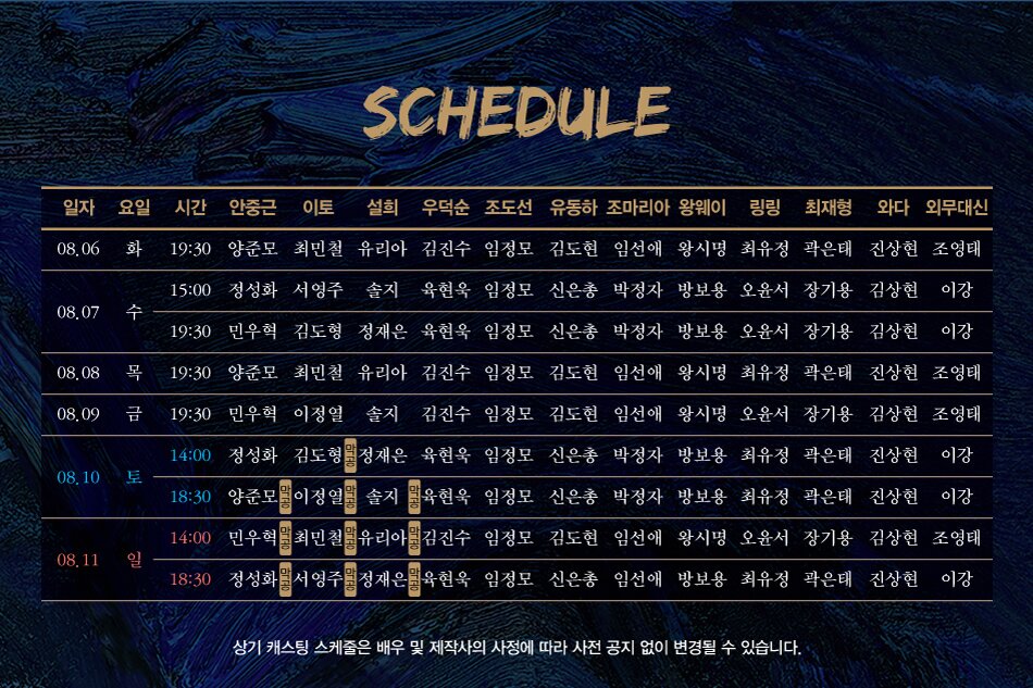 SCHEDULE08.10 토08,11 일15:00 정성화 서영주 솔지 육현욱 임정모 신은총 박정자 방보용 오윤서 장기용 김상현 이강19:30 민우혁 김도형 정재은 육현욱 임정모 신은총 박정자 방보용 오윤서 장기용 김상현 이강08.08 목 19:30 양준모 최민철 유리아 김진수 임정모 김도현 임선애 왕시명 최유정 곽은태 진상현 조영태08.09 금 19:30 민우혁 이정열 솔지 김진수 임정모 김도현 임선애 왕시명 오윤서 장기용 김상현 조영태14:00 정성화 김도형 정재은 육현욱 임정모 신은총 박정자 방보용 최유정 곽은태 진상현 이강18:30 양준모 이정열 솔지 육현욱 임정모 신은총 박정자 방보용 최유정 곽은태 진상현 이강14:00 민우혁 최민철 유리아 김진수 임정모 김도현 임선애 왕시명 오윤서 장기용 김상현 조영태18:30 정성화서영주 정재은 육현욱 임정모 신은총 임선애 방보용 최유정 곽은태 진상현 이강일자 요일 시간 안중근 이토 설희 우덕순 조도선 유동하 조마리아 왕웨이 링링 최재형 와다 외무대신08.06 화 19:30 양준모 최민철 유리아 김진수 임정모 김도현 임선애 왕시명 최유정 곽은태 진상현 조영태08.07 수상기 캐스팅 스케줄은 배우 및 제작사의 사정에 따라 사전 공지 없이 변경될 수 있습니다.