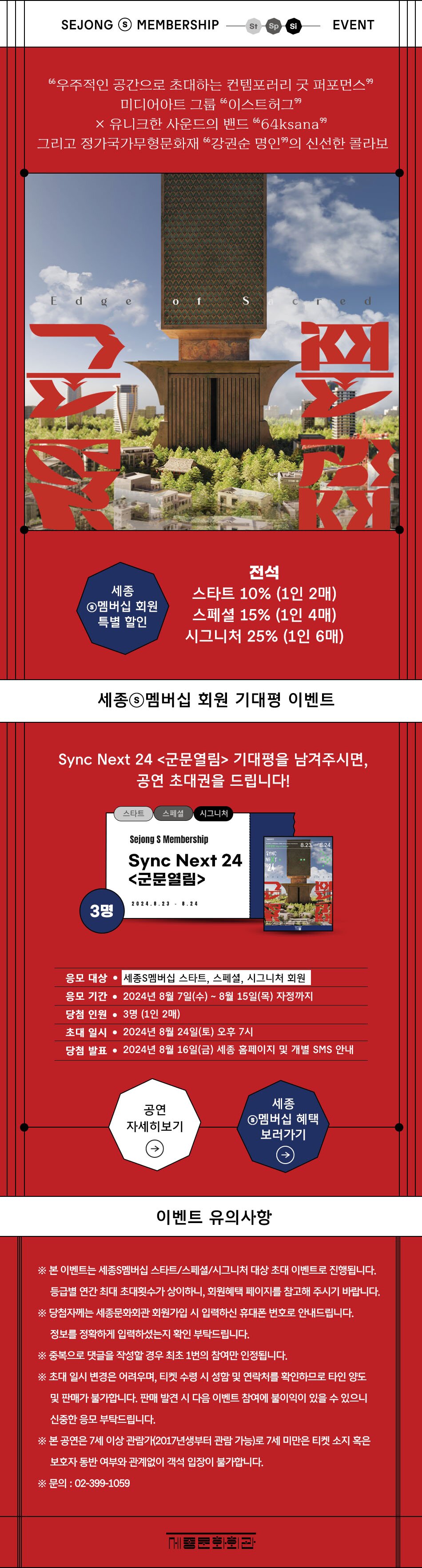SEJONG S MEMBERSHIP EVENT 우주적인 공간으로 초대하는 컨템포러리 굿 퍼포먼스 미디어아트 그룹 이스트허그 X 유니크한 사운드의 밴드 64ksana 그리고 정가국가무형문화재 강권순 명인의 신선한 콜라보                                세종S멤버십 회원 특별 할인 - 전석 : 스타트 10% (1인 2매), 스페셜 15% (1인 4매), 시그니처 25% (1인 6매)                                세종멤버십 회원 기대평 이벤트 - Sync Next 24 <군문열림> 기대평을 남겨주시면, 공연 초대권을 드립니다! 응모 대상 : 세종S멤버십 스타트, 스페셜, 시그니처 회원 | 응모 기간 : 2024년 8월 7일(수) ~ 8월 15일(목) 자정까지 | 당첨 인원 : 3명 (1인 2매) | 초대 일시 : 2024년 8월 24일(토) 오후 7시 | 당첨 발표 : 2024년 8월 16일(금) 세종 홈페이지 및 개별 SMS 안내                                이벤트 유의사항                                ※ 본 이벤트는 세종S멤버십 스타트/스페셜/시그니처 대상 초대 이벤트로 진행됩니다. 등급별 연간 최대 초대횟수가 상이하니, 회원혜택 페이지를 참고해 주시기 바랍니다.                                ※ 당첨자께는 세종문화회관 회원가입 시 입력하신 휴대폰 번호로 안내드립니다. 정보를 정확하게 입력하셨는지 확인 부탁드립니다.                                ※ 중복으로 댓글을 작성할 경우 최초 1번의 참여만 인정됩니다.                                ※ 초대 일시 변경은 어려우며, 티켓 수령 시 성함 및 연락처를 확인하므로 타인 양도 및 판매가 불가합니다. 판매 발견 시 다음 이벤트 참여에 불이익이 있을 수 있으니 신중한 응모 부탁드립니다.                                ※ 본 공연은 7세 이상 관람가(2017년생부터 관람 가능)로 7세 미만은 티켓 소지 혹은 보호자 동반 여부와 관계없이 객석 입장이 불가합니다.                                ※ 문의 : 02-399-1059 세종문화회관