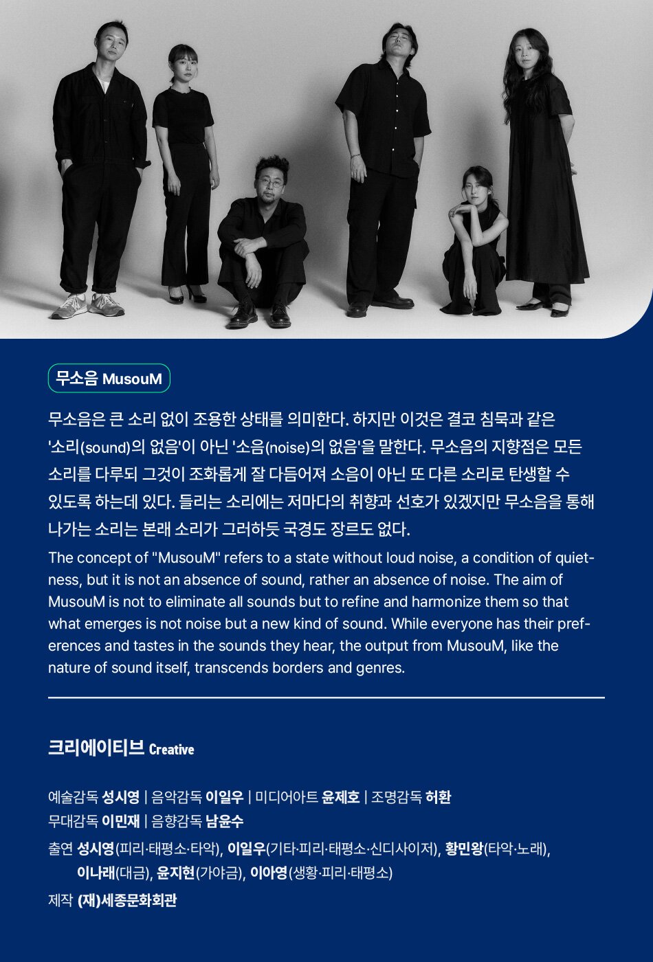 무소음 MusouM무소음은 큰 소리 없이 조용한 상태를 의미한다. 하지만 이것은 결코 침묵과 같은 '소리(sound)의 없음'이 아닌 '소음(noise)의 없음'을 말한다. 무소음의 지향점은 모든 소리를 다루되 그것이 조화롭게 잘 다듬어져 소음이 아닌 또 다른 소리로 탄생할 수 있도록 하는데 있다. 들리는 소리에는 저마다의 취향과 선호가 있겠지만 무소음을 통해 나가는 소리는 본래 소리가 그러하듯 국경도 장르도 없다.The concept of MusouM refers to a state without loud noise, a condition of quiet- ness, but it is not an absence of sound, rather an absence of noise. The aim of MusouM is not to eliminate all sounds but to refine and harmonize them so that what emerges is not noise but a new kind of sound. While everyone has their pref- erences and tastes in the sounds they hear, the output from MusouM, like the nature of sound itself, transcends borders and genres.크리에이티브 Creative예술감독 성시영 | 음악감독 이일우 | 미디어아트 윤제호 | 조명감독 허환 무대감독 이민재 | 음향감독 남윤수출연 성시영(피리·태평소·타악), 이일우(기타·피리·태평소·신디사이저), 황민왕(타악·노래), 이나래(대금), 윤지현(가야금), 이아영(생황·피리·태평소)제작 (재)세종문화회관