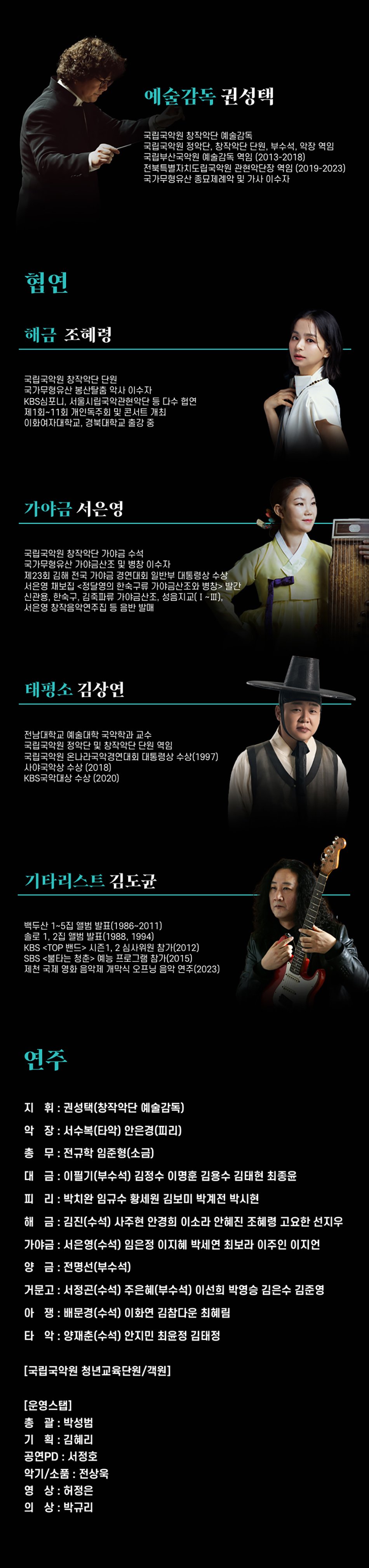 예술감독 권성택국립국악원 창작악단 예술감독국립국악원 정악단, 창작악단 단원, 부수석, 막장 역임국립부산국악원 예술감독 역임 (2013-2018)전북특별자치도립국악원 관현악단장 역임 (2019-2023)국가무형유산 종묘제례악 및 가사 이수자국립국악원 창작악단 단원국가무형유산 봉산탈춤 악사 이수자 KBS심포니, 서울시립국악관현악단 등 다수 협연제1회~11회 개인독주회 및 콘서트 개최이화여자대학교, 경북대학교 출강 증가야금 서은영국립국악원 창작악단 가야금 수석국가무형유산 가야금산조 및 병창 이수자 제23회 김해 전국 가야금 경연대회 일반부 대통령상 수상서은영 채보집 <정달영의 한축구류 가야금산조와 병창> 발간
신관용, 한축구, 김축파류 가야금산조, 성읍지교(1-Ⅲ), 서은영 창작음악연주집 등 음반 발매
태평소 김상연
전남대학교 예술대학 국악학과 교수
국립국악원 정악단 및 창작악단 단원 역임 국립국악원 온나라국악경연대회 대통령상 수상(1997)
사야국악상 수상 (2018)
KBS국악대상 수상 (2020)
기타리스트 김도균
백두산 1-5집 앨범 발표(1986-2011) 솔로 1, 2집 앨범 발표(1988, 1994)
KBS <TOP 밴드> 시즌1.2 심사위원 참가(2012)
SBS <불타는 청춘> 예능 프로그램 참가(2015)
제천 국제 영화 음악제 개막식 오프닝 음악 연주(2023)연주
지휘: 권성택(창작악단 예술감독)
악장 : 서수복(타악) 안은경(피리)
총무 : 전규학 임준형(소금)
대금: 이필기(부수석) 김정수 이명훈 김용수 김태현 최종윤
피리: 박치완 임규수 황세원 김보미 박계전 박시현
해금 : 김진(수석) 사주현 안경희 이소라 안혜진 조혜령 고요한 선지우
가야금 : 서은영(수석) 임은정 이지혜 박세연 최보라 이주인 이지언
양금 : 전명선(부수석)
거문고 : 서정곤(수석) 주은혜(부수석) 이선희 박영승 김은수 김준영
아쟁: 배문경(수석) 이화연 김참다운 최혜림
타악: 양재춘(수석) 안지민 최윤정 김태정
[국립국악원 청년교육단원/객원]
[운영스탭]
총괄 : 박성범
기획 : 김혜리
공연PD : 서정호
악기/소품 : 전상욱
영상 : 허정은
의상: 박규리