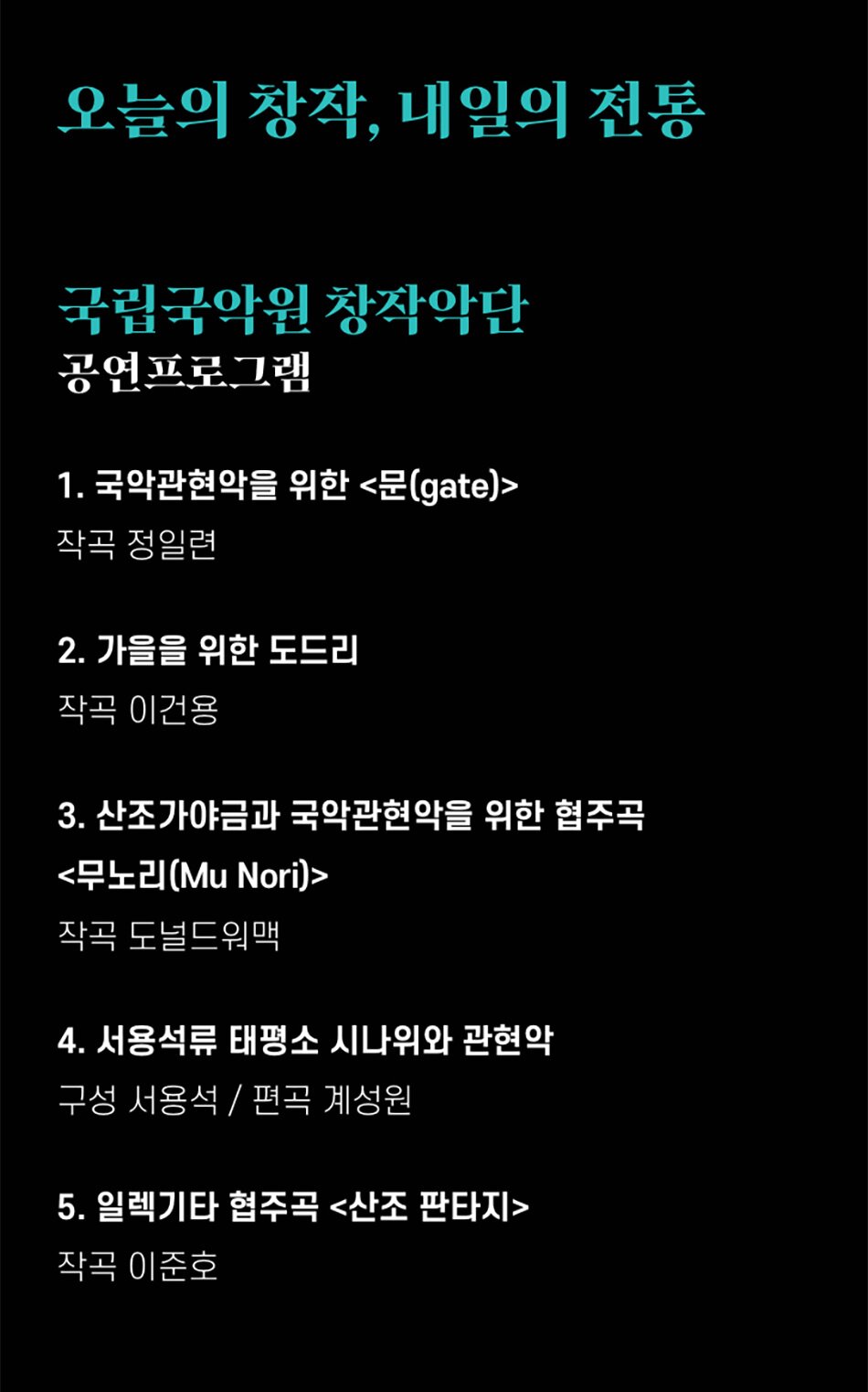 오늘의 창작, 내일의 전통국립국악원 창작악단공연프로그램1. 국악관현악을 위한 <문(gate)>
작곡 정일련
2. 가을을 위한 도드리
작곡 이건용
3. 산조가야금과 국악관현악을 위한 협주곡
<무노리(Mu Nori)>
작곡 도널드워맥
4. 서용석류 태평소 시나위와 관현악
구성 서용석 / 편곡 계성원
5. 일렉기타 협주곡 <산조 판타지>
작곡 이준호