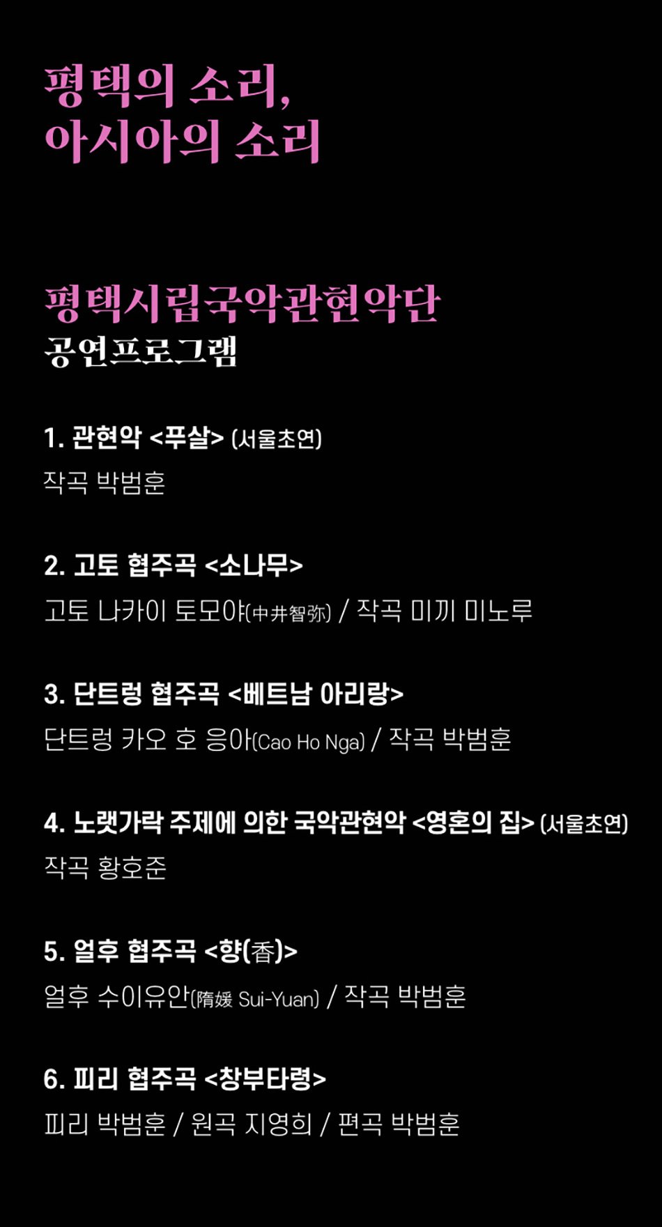 평택의 소리, 아시아의 소리 평택시립국악관현악단 공연프로그램 1. 관현악 <푸살>(서울초연) 작곡 박범훈 2. 고토 협주곡 <소나무> 고토 나카이 토모야(智)/ 작곡 미끼 미노루 3. 단트렁 협주곡 <베트남 아리랑> 단트렁 카오 호응아(Cao Ho Nga) / 작곡 박범훈 4. 노랫가락 주제에 의한 국악관현악 <영혼의 집>(서울초연) 작곡 황호준 5. 얼후 협주곡 <향(香)> 얼후 수이유안(隋媛 Sui-Yuan) / 작곡 박범훈 6. 피리 협주곡 <창부타령> 피리 박범훈 / 원곡 지영희 / 편곡 박범훈
