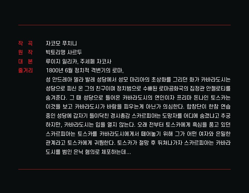 작곡 자코모 푸치니 원작 빅토리앵 사르두 대본 루이지 일리카, 주세페 자코사 줄거리 1800년 6월 정치적 격변기의 로마, 성안드레아 델라 발레 성당에서 성모 마리아의 초상화를 그리던 화가 카바라도시는 성당으로 피신 온 그의 친구이며 정치범으로 수배된 로마공화국의 집정관 안젤로티를 숨겨준다. 그 때 성당으로 들어온 카바라도시의 연인이자 프리마 돈나인 토스카는 이것을 보고 카바라도시가 바람을 피우는게 아닌가 의심한다. 합창단이 한참 연습 중인 성당에 갑자기 들이닥친 경시총감 스카르피아는 도망자를 어디에 숨겼냐고 추궁 하지만, 카바라도시는 입을 열지 않는다. 오래 전부터 토스카에게 흑심을 품고 있던 스카르피아는 토스카를 카바라도시에게서 떼어놓기 위해 그가 어떤 여자와 은밀한 관계라고 토스카에게 귀띔한다. 토스카가 절망 후 뛰쳐나가자 스카르피아는 카바라 도시를 범인 은닉 혐의로 체포하는데...