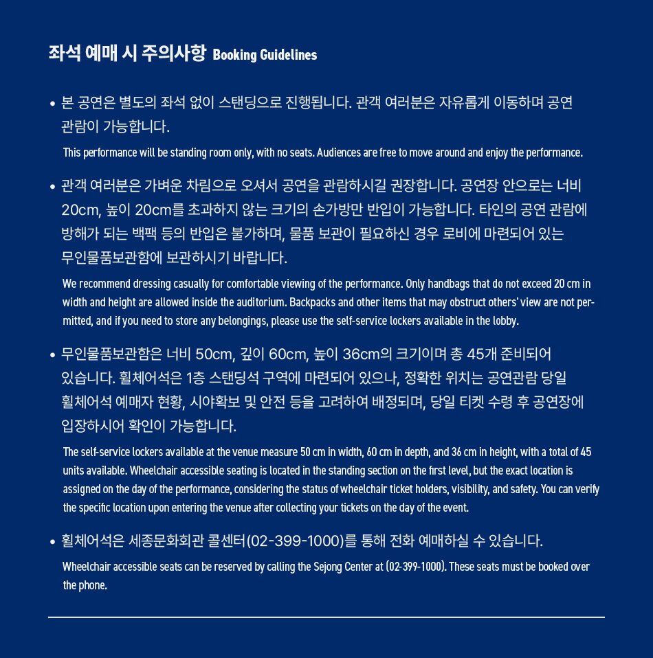 좌석 예매 시 주의사항 Booking Guidelines • 본 공연은 별도의 좌석 없이 스탠딩으로 진행됩니다. 관객 여러분은 자유롭게 이동하며 공연 관람이 가능합니다. This performance will be standing room only, with no seats. Audiences are free to move around and enjoy the performance. 관객 여러분은 가벼운 차림으로 오셔서 공연을 관람하시길 권장합니다. 공연장 안으로는 너비 20cm, 높이 20cm를 초과하지 않는 크기의 손가방만 반입이 가능합니다. 타인의 공연관람에 방해가 되는 백팩 등의 반입은 불가하며, 물품 보관이 필요하신 경우 로비에 마련되어 있는 무인물품보관함에 보관하시기 바랍니다. We recommend dressing casually for comfortable viewing of the performance. Only handbags that do not exceed 20 cm in width and height are allowed inside the auditorium. Backpacks and other items that may obstruct others' view are not per- mitted, and if you need to store any belongings, please use the self-service lockers available in the lobby. • 무인물품보관함은 너비 50cm, 깊이 60cm, 높이 36cm의 크기이며 총 45개 준비되어 있습니다. 휠체어석은 1층 스탠딩석 구역에 마련되어 있으나, 정확한 위치는 공연관람 당일 휠체어석 예매자 현황, 시야확보 및 안전 등을 고려하여 배정되며, 당일 티켓 수령 후 공연장에 입장하시어 확인이 가능합니다. The self-service lockers available at the venue measure 50 cm in width, 60 cm in depth, and 36 cm in height, with a total of 45 units available. Wheelchair accessible seating is located in the standing section on the first level, but the exact location is assigned on the day of the performance, considering the status of wheelchair ticket holders, visibility, and safety. You can verify the specific location upon entering the venue after collecting your tickets on the day of the event. 휠체어석은 세종문화회관 콜센터(02-399-1000)를 통해 전화 예매하실 수 있습니다. Wheelchair accessible seats can be reserved by calling the Sejong Center at (02-399-1000). These seats must be booked over the phone.