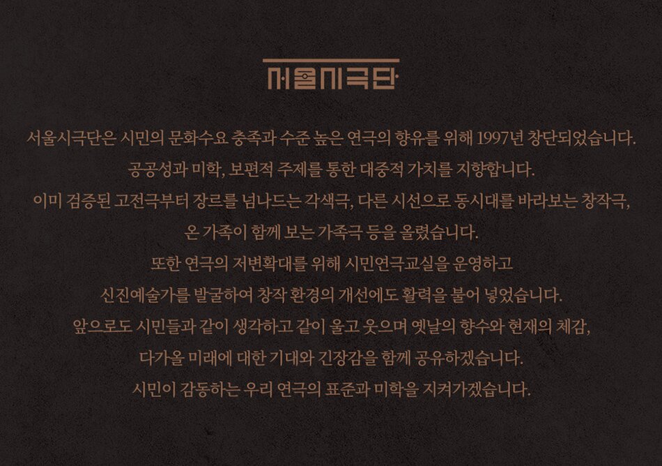 서울시극단은 시민의 문화수요 충족과 수준 높은 연극의 향유를 위해 1997년 창단되었습니다. 공공성과 미학, 보편적 주제를 통한 대중적 가치를 지향합니다. 이미 검증된 고전극부터 장르를 넘나드는 각색극, 다른 시선으로 동시대를 바라보는 창작극, 온 가족이 함께 보는 가족극 등을 올렸습니다. 또한 연극의 저변확대를 위해 시민연극교실을 운영하고 신진예술가를 발굴하여 창작 환경의 개선에도 활력을 불어 넣었습니다. 앞으로도 시민들과 같이 생각하고 같이 울고 웃으며 옛날의 향수와 현재의 체감, 다가올 미래에 대한 기대와 긴장감을 함께 공유하겠습니다. 시민이 감동하는 우리 연극의 표준과 미학을 지켜가겠습니다.