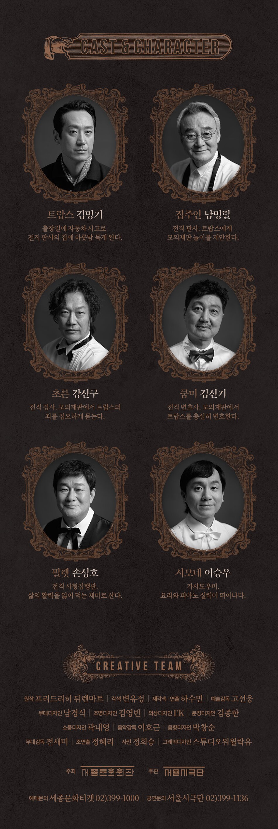 CAST & CHARACTER 트랍스 김명기 출장길에 자동차 사고로 집주인 남명렬 전직 판사. 트랍스에게 전직 판사의 집에 하룻밤 묵게 된다. 모의재판놀이를 제안한다. 초른 강신구 전직 검사 모의재판에서 트랍스의 죄를 집요하게 묻는다. 필렛 손성호 쿰머 김신기 전직 변호사. 모의재판에서 트랍스를 충실히 변호한다. 시모네 이승우 전직 사형집행관. 가사도우미. 삶의 활력을 잃어 먹는 재미로 산다. 요리와 피아노 실력이 뛰어나다. CREATIVE TEAM 원작 프리드리히 뒤렌마트 각색 변유정재각색·연출 하수민 | 예술감독 고선웅 무대디자인 남경식 조명디자인 김영빈 의상디자인 EK |분장디자인 김종한 소품디자인 곽내영 | 음악감독 이호근 | 음향디자인 박창순 무대감독 전새미 | 조연출 정혜리 사진 정희승 | 그래픽디자인 스튜디오위윌락유 주최 종문화회관 주관 콜미국단 예매문의 세종문화티켓 02)399-1000 | 공연문의 서울시극단 02)399-1136