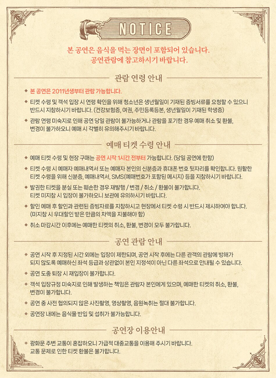 NOTICE 본 공연은 음식을 먹는 장면이 포함되어 있습니다. 공연관람에 참고하시기 바랍니다. 관람연령 안내 ◆ 본 공연은 2011년생부터 관람 가능합니다. ◆티켓 수령 및 객석 입장 시 연령 확인을 위해 청소년은 생년월일이 기재된 증빙서류를 요청할 수 있으니 반드시 지참하시기 바랍니다. (건강보험증, 여권, 주민등록등본, 생년월일이 기재된 학생증) ◆관람연령 미숙지로 인해 공연 당일 관람이 불가능하거나 관람을 포기한 경우 예매 취소 및 환불, 변경이 불가하오니 예매 시 각별히 유의해주시기 바랍니다. 예매 티켓 수령 안내 ◆예매 티켓 수령 및 현장 구매는 공연 시작 1시간 전부터 가능합니다. (당일 공연에 한함) ◆티켓 수령 시 예매자 예매내역서 또는 예매자 본인의 신분증과 휴대폰 번호 뒷자리를 확인합니다. 원활한 티켓 수령을 위해 신분증, 예매내역서, SMS(예매번호가 포함된 메시지) 등을 지참하시기 바랍니다. ◆발권한 티켓을 분실 또는 훼손한 경우 재발행/변경/취소/환불이 불가합니다. 티켓 미지참 시 입장이 불가하오니 보관에 유의하시기 바랍니다. ◆ 할인 예매 후 할인과 관련된 증빙자료를 지참하시고 현장에서 티켓 수령 시 반드시 제시하여야 합니다. (미지참 시 우대할인 받은 만큼의 차액을 지불해야 함) ◆취소 마감시간 이후에는 예매한 티켓의 취소, 환불, 변경이 모두 불가합니다. 공연관람 안내 ◆공연 시작 후 지정된 시간 외에는 입장이 제한되며, 공연 시작 후에는 다른 관객의 관람에 방해가 되지 않도록 예매하신 좌석 등급과 상관없이 본인 지정석이 아닌 다른 좌석으로 안내될 수 있습니다. ◆공연 도중 퇴장 시 재입장이 불가합니다. ◆객석 입장규정 미숙지로 인해 발생하는 책임은 관람자 본인에게 있으며, 예매한 티켓의 취소, 환불, 변경이 불가합니다. ◆공연 중 사전 협의되지 않은 사진촬영, 영상촬영, 음원녹취는 절대 불가합니다. ◆공연장 내에는 음식물 반입 및 섭취가 불가능합니다. 공연장 이용안내 ◆광화문 주변 교통이 혼잡하오니 가급적 대중교통을 이용해 주시기 바랍니다. 교통 문제로 인한 티켓 환불은 불가합니다.