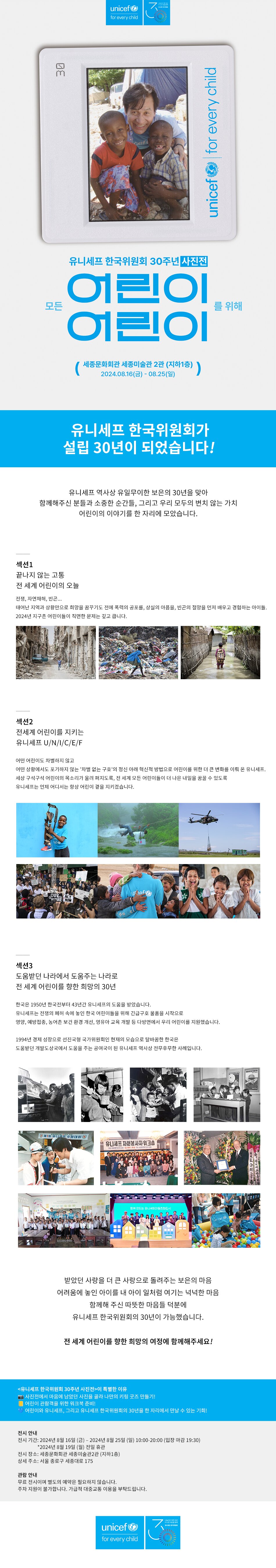 유니세프 한국위원회가 설립 30년이 되었습니다!   유니세프 역사상 유일무이한 보은의 30년을 맞아 함께해주신 분들과 소중한 순간들, 그리고 우리 모두의 변치 않는 가치 어린이의 이야기를 한 자리에 모았습니다.   ── 섹션1 끝나지 않는 고통 전 세계 어린이의 오늘  전쟁, 자연재해, 빈곤... 태어난 지역과 상황만으로 희망을 꿈꾸기도 전에 폭력의 공포를, 상실의 아픔을, 빈곤의 절망을 먼저 배우고 경험하는 아이들. 2024년 지구촌 어린이들이 직면한 문제는 깊고 큽니다.    ── 섹션2 전세계 어린이를 지키는 유니세프 U/N/I/C/E/F  어떤 어린이도 차별하지 않고 어떤 상황에서도 포기하지 않는 '차별 없는 구호'의 정신 아래 혁신적 방법으로 어린이를 위한 더 큰 변화를 이뤄 온 유니세프. 세상 구석구석 어린이의 목소리가 울려 퍼지도록, 전 세계 모든 어린이들이 더 나은 내일을 꿈꿀 수 있도록 유니세프는 언제 어디서는 항상 어린이 곁을 지키겠습니다.  ── 섹션3 도움받던 나라에서 도움주는 나라로 전 세계 어린이를 향한 희망의 30년.  한국은 1950년 한국전부터 43년간 유니세프의 도움을 받았습니다. 유니세프는 전쟁의 폐허 속에 놓인 한국 어린이들을 위해 긴급구호 물품을 시작으로 영양, 예방접종, 농어촌 보건 환경 개선, 영유아 교육 개발 등 다방면에서 우리 어린이를 지원했습니다.   1994년 경제 성장으로 선진국형 국가위원회인 현재의 모습으로 탈바꿈한 한국은 도움받던 개발도상국에서 도움을 주는 공여국이 된 유니세프 역사상 전무후무한 사례입니다.    받았던 사랑을 더 큰 사랑으로 돌려주는 보은의 마음 어려움에 놓인 아이를 내 아이 일처럼 여기는 넉넉한 마음 함께해 주신 따뜻한 마음들 덕분에 유니세프 한국위원회의 30년이 가능했습니다.   전 세계 어린이를 향한 희망의 여정에 함께해주세요!