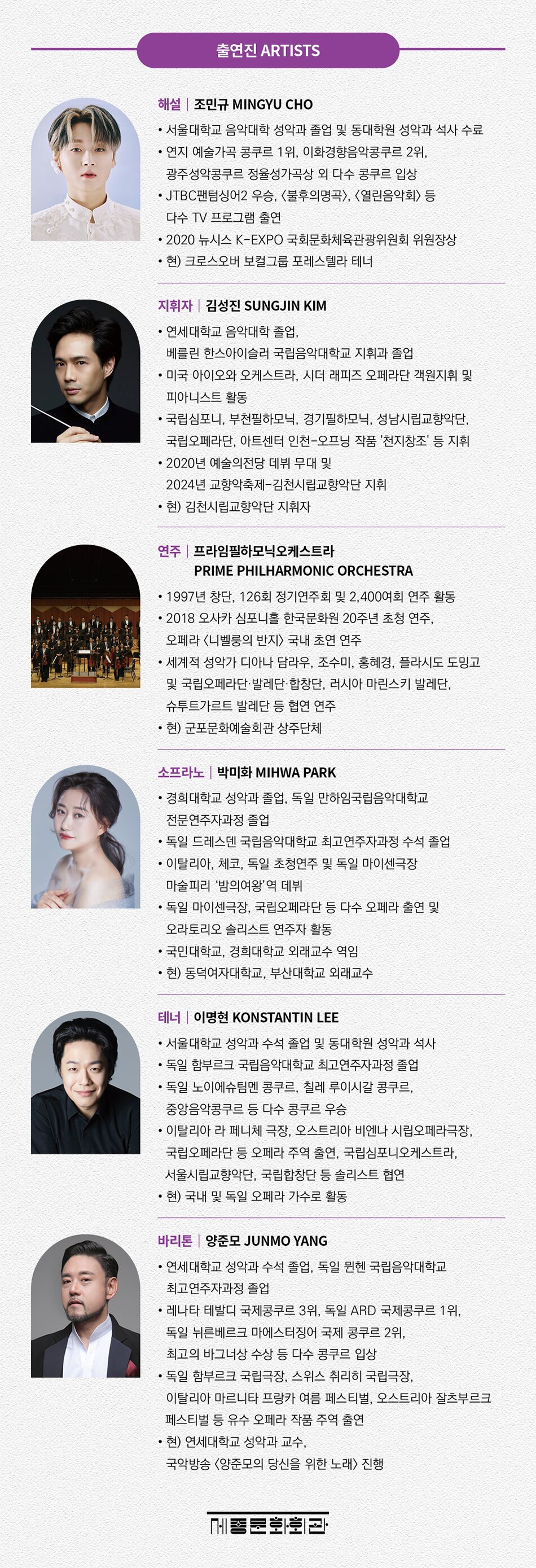 해설  조민규 MINGYU CHO    · 서울대학교 음악대학 성악과 졸업 및 동대학원 성악과 석사 수료  · 연지 예술가곡 콩쿠르 1위, 이화경향음악콩쿠르 2위, 광주성악콩쿠르 정율성가곡상 외 다수 콩쿠르 입상  · JTBC 팬텀싱어2 우승, <불후의명곡>, <열린음악회> 등 다수 TV 프로그램 출연  · 2020 뉴시스 K-EXPO 국회문화체육관광위원회 위원장상   · 현) 크로스오버 보컬그룹 포레스텔라 테너      지휘자  김성진 SUNGJIN KIM    · 연세대학교 음악대학 졸업, 베를린 한스아이슬러 국립음악대학교 지휘과 졸업  · 미국 아이오와 오케스트라, 시더 래피즈 오페라단 객원지휘 및 피아니스트 활동  · 국립심포니, 부천필하모닉, 성남시립교향악단, 국립오페라단, 경기필하모닉 등 지휘  · 2020년 예술의전당 데뷔 무대 및 2024년 교향악축제-김천시립교향악단 지휘  · 현) 김천시립교향악단 지휘자      연주  프라임필하모닉오케스트라 PRIME PHILHARMONIC ORCHESTRA    · 1997년 창단, 126회 정기연주회 및 2,400여회 연주 활동  · 2018 오사카 심포니홀 한국문화원 20주년 초청 연주, 오페라 <니벨룽의 반지> 국내 초연 연주  · 세계적 성악가 디아나 담라우, 조수미, 홍혜경, 플라시도 도밍고 및 국립오페라단·발레단·합창단, 러시아 마린스키 발레단,    슈투트가르트 발레단 등 협연 연주  · 현) 군포문화예술회관 상주단체      소프라노  박미화 MIHWA PARK    · 경희대학교 성악과 졸업, 독일 만하임국립음악대학교 전문연주자과정 졸업  · 독일 드레스덴 국립음악대학교 최고연주자과정(솔리스트엑자맨) 수석 졸업  · 이태리, 체코, 독일 초청연주 및 독일 마이센극장에서 마술피리 ‘밤의여왕’역 데뷔  · 독일 마이센극장, 국립오페라단 등 다수 오페라 출연 및 오라토리오 솔리스트 연주자 활동  · 국민대학교, 경희대학교 외래교수 역임  · 현) 동덕여자대학교, 부산대학교 외래교수      테너  이명현 KONSTANTIN LEE    · 서울대학교 성악과 수석 졸업, 서울대학교 대학원 성악과 석사  · 독일 함부르크 국립음악대학교 최고연주자과정(콘체르트엑자맨) 졸업  · 독일 노이에슈팀멘 콩쿠르, 칠레 루이시갈 콩쿠르, 중앙음악콩쿠르 등 다수 콩쿠르 우승  · 이탈리아 라 페니체 극장, 오스트리아 비엔나 시립오페라극장, 국립오페라단 등 오페라 주역 출연, 국립심포니오케스트라, 서울시립교향악단, 국립합창단 등 솔리스트 협연  · 현) 국내 및 독일 오페라 가수로 활동      바리톤  양준모 JUNMO YANG    · 연세대학교 성악과 수석 졸업, 독일 뮌헨 국립음악대학교 최고연주자과정 졸업  · 레나타 테발디 국제콩쿠르 3위, 독일 ARD 국제콩쿠르 1위, 독일 뉘른베르크 마에스터징어 국제 콩쿠르 2위, 최고의 바그너상 수상 등 다수 콩쿠르 입상  · 독일 함부르크 국립극장, 스위스 취리히 국립극장, 이탈리아 마르니타 프랑카 여름 페스티벌, 오스트리아 잘츠부르크 페스티벌 등 유수 오페라 작품 주역 출연  · 현) 연세대학교 성악과 교수,국악방송 <양준모의 당신을 위한 노래> 진행