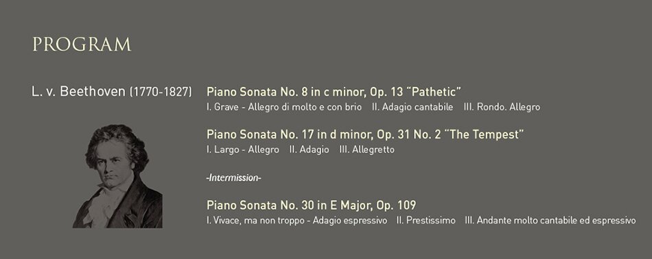 PROGRAM  L. v. Beethoven (1770-1827) Piano Sonata No. 8 in c minor, Op. 13 “Pathetic”  	I. Grave - Allegro di molto e con brio    II. Adagio cantabile    III. Rondo. Allegro  	Piano Sonata No. 17 in d minor, Op. 31 No. 2 “The Tempest” 	I. Largo - Allegro    II. Adagio    III. Allegretto  	-Intermission-  	Piano Sonata No. 30 in E Major, Op. 109 	I. Vivace, ma non troppo - Adagio espressivo    II. Prestissimo    III. Andante molto cantabile ed espressivo