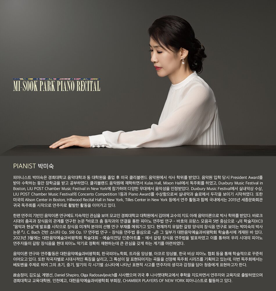 Pianist 박미숙  피아니스트 박미숙은 경희대학교 음악대학과 동 대학원을 졸업 후 미국 클리블랜드 음악원에서 석사 학위를 받았다. 음악원 입학 당시 President Award를 받아 수학하는 동안 장학금을 받고 공부하였다. 클리블랜드 음악원에 재학하면서 Kulas Hall, Mixon Hall에서 독주회를 하였고, Duxbury Music Festival in Boston, LIU POST Chamber Music Festival in New York에 참가하여 다양한 무대에서 음악성을 인정받았다. Duxbury Music Festival에서 실내악상 수상, LIU POST Chamber Music Festival의 Concerto Competition 1등과 Piano Award를 수상함으로써 실내악과 솔로에서 두각을 보이기 시작하였다. 또한 미국의 Alison Center in Boston, Hillwood Recital Hall in New York, Tilles Center in New York 등에서 연주 활동과 함께 국내에서는 2015년 세종문화회관 귀국 독주회를 시작으로 연주자로 활발한 활동을 이어가고 있다.  한편 연주의 기반인 음악이론 연구에도 지속적인 관심을 보여 모교인 경희대학교 대학원에서 김미애 교수의 지도 아래 음악이론으로 박사 학위를 받았다. 바로크  시대의 춤곡과 장식음의 관계를 연구한 논문 『바로크 춤 동작과의 연결을 통한 피아노 연주법 연구 - 바흐의 프랑스 모음곡 5번 중심으로 -』의 학술지(KCI)  “음악과 현실”에 발표를 시작으로 장식음 미개척 분야의 선행 연구 부재를 메워가고 있다. 현재까지 유일한 갈랑 양식의 장식음 연구로 보이는 박미숙의 박사  논문 『J. C. Bach 건반 소나타 Op. 5와 Op. 17 연주법 연구 - 장식음 연주법 중심으로 -』은 그 일부가 대한음악예술과비평학회 학술총서에 게재된 바 있다. 2023년 3월에는 대한음악예술과비평학회 학술대회 - 예술의전당 인춘아트홀 - 에서 갈랑 장식음 연주법을 발표하였고 이를 통하여 우리 시대의 피아노 연주자들이 갈랑 장식음을 현대 피아노 악기로 정확히 재현하는데 큰 관심을 갖게 하는 계기를 마련하였다.  음악이론 연구와 연주활동은 대한음악예술과비평학회, 한국피아노학회, 트라움 앙상블, 아코르 앙상블, 한국 비상 피아노 협회 등을 통해 학술적으로 꾸준히  이어오고 있다. 또한 작곡자별로 시대사적인 특징을 살리고, 그 특성이 잘 표현되어지는 곡들을 선정해 독주회 시리즈를 기획하고 있는데, 이번 독주회에서는 베토벤을 주제로 하여 그의 초기, 중기, 말기의 각 시기별 소나타에 나타난 표현적 사고를 연주자의 생각과 감정을 담아 청중에게 표현하고자 한다.  故송정이, 김도실, 계명선, Daniel Shapiro, Olga Radosavljevich를 사사했으며 귀국 후 나사렛대학교에서 후학을 지도하면서 연주자와 교육자로 출발하였으며 경희대학교 교육대학원, 인천예고, 대한음악예술과비평학회 부회장, CHAMBER PLAYERS OF NEW YORK 피아니스트로 활동하고 있다.
