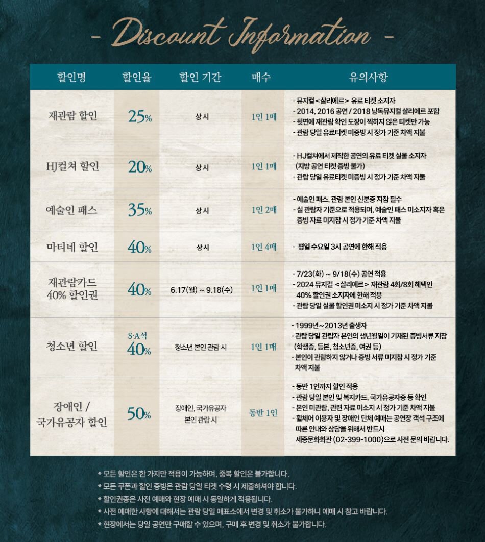 Discount Information 할인명 할인율 할인 기간 매수 유의사항 -뮤지컬<살리에르> 유료티켓 소지자 재관람 할인 25% -2014,2016 공연/2018 낭독뮤지컬 살리에르 포함 상시 1인 1매 -뒷면에 재관람 확인 도장이 찍히지 않은 티켓만 가능 -관람 당일 유료티켓 미증빙 시정가기준 차액 지불 -HJ컬쳐에서 제작한 공연의 유료 티켓 실물 소지자 HJ컬쳐 할인 20% 상시 1인 1매 (지방 공연 티켓 증빙불가) -관람 당일 유료티켓 미증빙 시 정가 기준 차액 지불 -예술인패스, 관람 본인 신분증 지참 필수 예술인 패스 35% 상시 1인 2매 -실 관람자기준으로 적용되며, 예술인패스미소지자 혹은 증빙자료 미지참시 정가 기준 차액 지불 마티네 할인 40% 상시 1인 4매 - 평일 수요일 3시 공연에 한해 적용 -7/23(화) ~ 9/18(수) 공연 적용 재관람카드 40% 할인권 40% 6.17(월)~9.18(수) 1인 1매 -2024 뮤지컬 <살리에르> 재관람 4회/8회 혜택인 40% 할인권 소지자에 한해 적용 - 관람당일 실물 할인권 미소지 시 정가 기준 차액 지불 -1999년~2013년 출생자 -관람 당일 관람자 본인의 생년월일이 기재된 증빙서류 지참 SA석 청소년 할인 40% 청소년 본인관람시 1인 1매 (학생증, 등본, 청소년증, 여권 등) 장애인/ 50% 장애인, 국가유공자 동반 1인 국가유공자 할인 본인 관람시 -본인이 관람하지 않거나 증빙서류 미지참시 정가 기준 차액 지불 -동반 1인까지 할인적용 -관람 당일 본인 및 복지카드, 국가유공자증 등확인 -본인 미관람, 관련자료 미소지 시 정가 기준 차액 지불 - 휠체어 이용자 및 장애인 단체 예매는 공연장 객석 구조에 따른 안내와 상담을 위해서 반드시 세종문화회관 (02-399-1000)으로 사전 문의 바랍니다. *모든 할인은 한 가지만 적용이 가능하며, 중복 할인은 불가합니다. *모든 쿠폰과 할인 증빙은 관람 당일 티켓 수령 시 제출하셔야 합니다. * 할인권종은 사전 예매와 현장 예매 시 동일하게 적용됩니다. * 사전 예매한 사항에 대해서는 관람 당일 매표소에서 변경 및 취소가 불가하니 예매시 참고 바랍니다. *현장에서는 당일 공연만 구매할 수 있으며, 구매 후 변경 및 취소가 불가합니다.