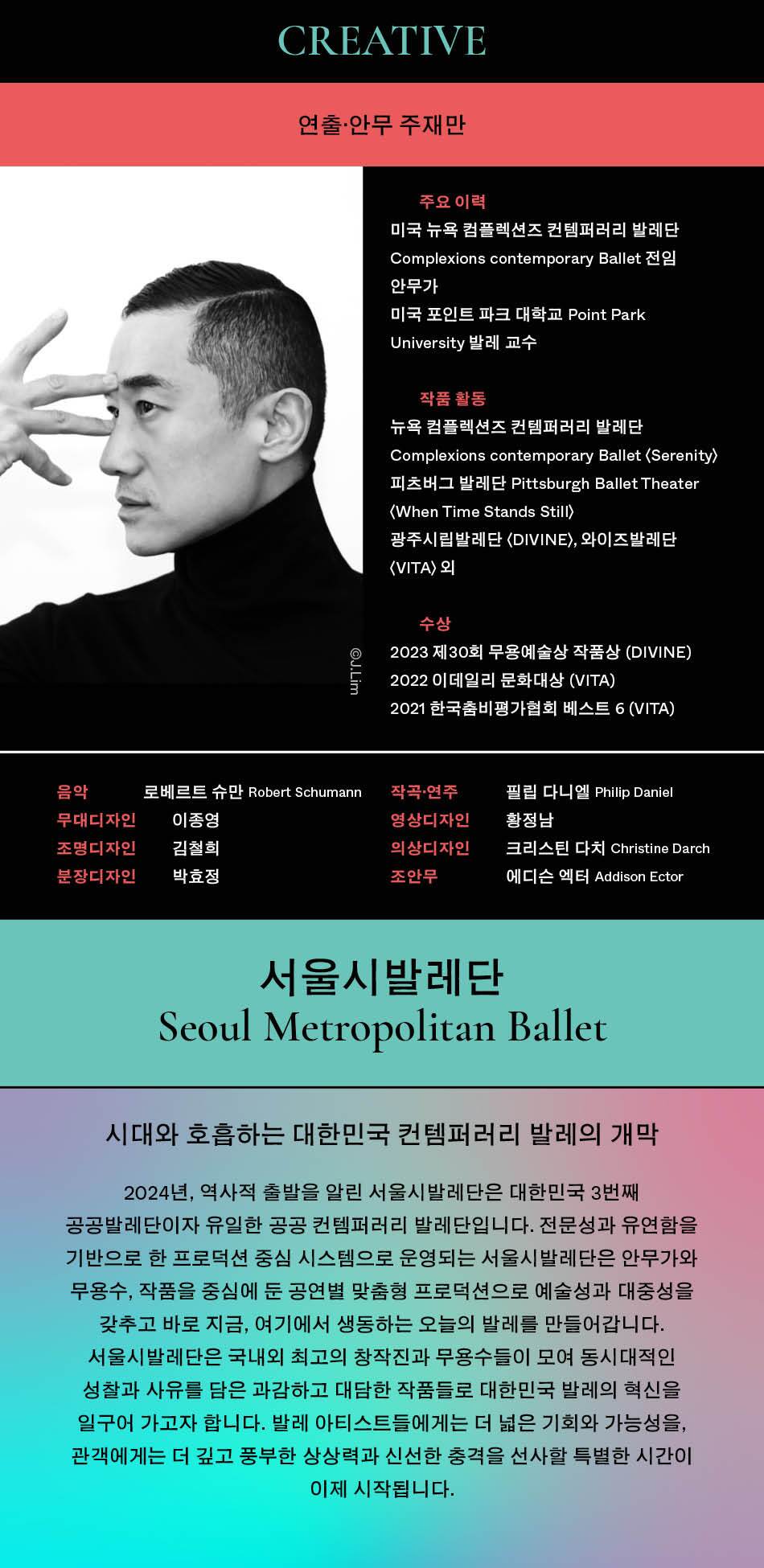 CREATIVE 연출·안무 주재만 주요 이력 미국 뉴욕 컴플렉션즈 컨템퍼러리 발레단 Complexions contemporary Ballet 안무가 미국 포인트 파크 대학교 Point Park University 발레 교수 작품 활동 뉴욕 컴플렉션즈 컨템퍼러리 발레단 Complexions contemporary Ballet (Serenity) 피츠버그 발레단 Pittsburgh Ballet Theater <When Time Stands Still) 광주시립발레단 <DIVINE〉, 와이즈발레단 (VITA) 2| 수상 2023 제30회 무용예술상 작품상 (DIVINE) 2022 이데일리 문화대상 (VITA) 2021 한국춤비평가협회 베스트 6 (VITA) ©J.Lim 음악 무대디자인 로베르트 슈만 Robert Schumann 작곡·연주 필립 다니엘 Philip Daniel 조명디자인 이종영 김철희 분장디자인 박효정 영상디자인 의상디자인 조안무 황정남 크리스틴 다치 Christine Darch 에디슨 엑터 Addison Ector 서울시발레단 Seoul Metropolitan Ballet 시대와 호흡하는 대한민국 컨템퍼러리 발레의 개막 2024년, 역사적 출발을 알린 서울시발레단은 대한민국 3번째 공공발레단이자 유일한 공공 컨템퍼러리 발레단입니다. 전문성과 유연함을 기반으로 한 프로덕션 중심 시스템으로 운영되는 서울시발레단은 안무가와 무용수, 작품을 중심에 둔 공연별 맞춤형 프로덕션으로 예술성과 대중성을 갖추고 바로 지금, 여기에서 생동하는 오늘의 발레를 만들어갑니다. 서울시발레단은 국내외 최고의 창작진과 무용수들이 모여 동시대적인 성찰과 사유를 담은 과감하고 대담한 작품들로 대한민국 발레의 혁신을 일구어 가고자 합니다. 발레 아티스트들에게는 더 넓은 기회와 가능성을, 관객에게는 더 깊고 풍부한 상상력과 신선한 충격을 선사할 특별한 시간이 이제 시작됩니다.