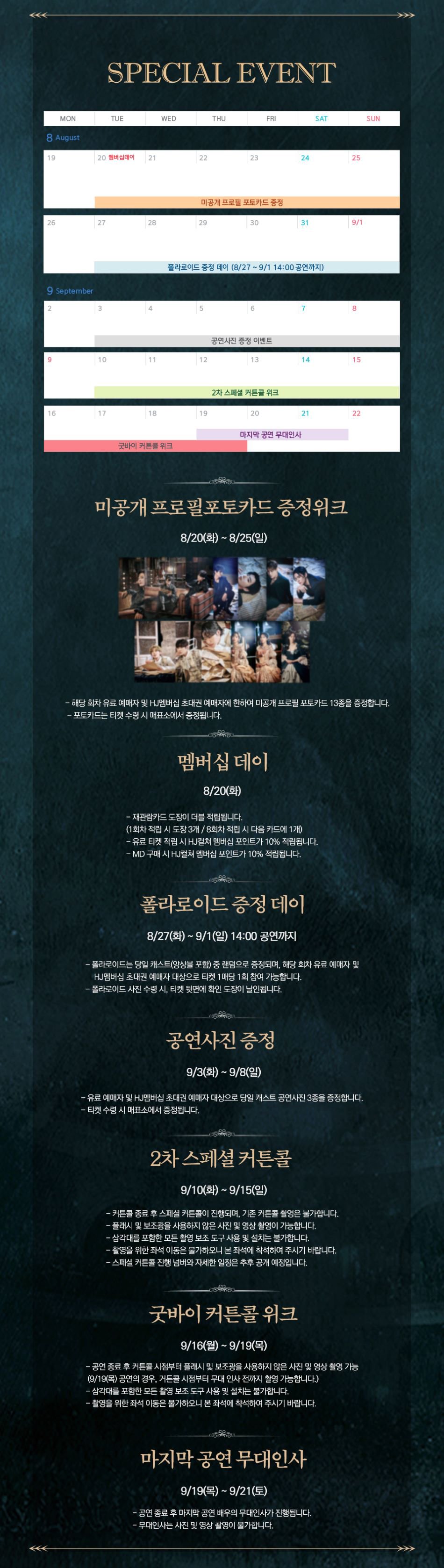 SPECIAL EVENT 8 August 20 멤버십데이 21 미공개 프로필 포토카드 증정  9 September 폴라로이드 증정 데이 (8/27~9/1 14:00 공연까지) 공연사진 증정 이벤트 굿바이 커튼콜 위크 2차 스페셜 커튼콜 위크 마지막 공연 무대인사 미공개 프로필포토카드 증정위크 8/20(화) ~ 8/25(일) - 해당 회차 유료 예매자 및 HJ멤버십 초대권 예매자에 한하여 미공개 프로필 포토카드 13종을 증정합니다. -포토카드는 티켓 수령 시 매표소에서 증정됩니다. 멤버십 데이 8/20(화) -재관람카드 도장이 더블 적립됩니다. (1회차 적립 시 도장 3개/8회차 적립 시 다음 카드에 1개) -유료 티켓 적립 시 HJ컬쳐 멤버십 포인트가 10% 적립됩니다. - MD 구매 시 HJ컬쳐 멤버십 포인트가 10% 적립됩니다. 폴라로이드 증정 데이 8/27(화) ~ 9/1(일) 14:00 공연까지 -폴라로이드는 당일 캐스트(앙상블 포함) 중 랜덤으로 증정되며, 해당 회차 유료 예매자 및 HJ 멤버십 초대권 예매자 대상으로 티켓 1매당 1회 참여 가능합니다. -폴라로이드 사진 수령 시 티켓 뒷면에 확인 도장이 날인됩니다. 공연사진 증정 9/3(화) ~ 9/8(일) -유료 예매자 및 HJ멤버십 초대권 예매자 대상으로 당일 캐스트 공연사진 3종을 증정합니다. - 티켓 수령 시 매표소에서 증정됩니다. 2차 스페셜 커튼콜 9/10(화)~9/15(일) 커튼콜 종료 후 스페셜 커튼콜이 진행되며, 기존 커튼콜 촬영은 불가합니다. -플래시 및 보조광을 사용하지 않은 사진 및 영상 촬영이 가능합니다. -삼각대를 포함한 모든 촬영 보조 도구 사용 및 설치는 불가합니다. -촬영을 위한 좌석 이동은 불가하오니 본좌석에 착석하여 주시기 바랍니다. -스페셜 커튼콜 진행 넘버와 자세한 일정은 추후 공개 예정입니다. 굿바이 커튼콜 위크 9/16(월)~9/19(목) - 공연종료 후 커튼콜 시점부터 플래시 및 보조광을 사용하지 않은 사진 및 영상촬영 가능 (9/19(목) 공연의 경우, 커튼콜 시점부터 무대 인사 전까지 촬영 가능합니다.) -삼각대를 포함한 모든 촬영 보조도구 사용 및 설치는 불가합니다. -촬영을 위한 좌석 이동은 불가하오니 본 좌석에 착석하여 주시기 바랍니다. 마지막공연무대인사 9/19(목)~9/21(토) - 공연종료 후 마지막 공연 배우의 무대인사가 진행됩니다. - 무대인사 사진 및 영상 촬영이 불가합니다.