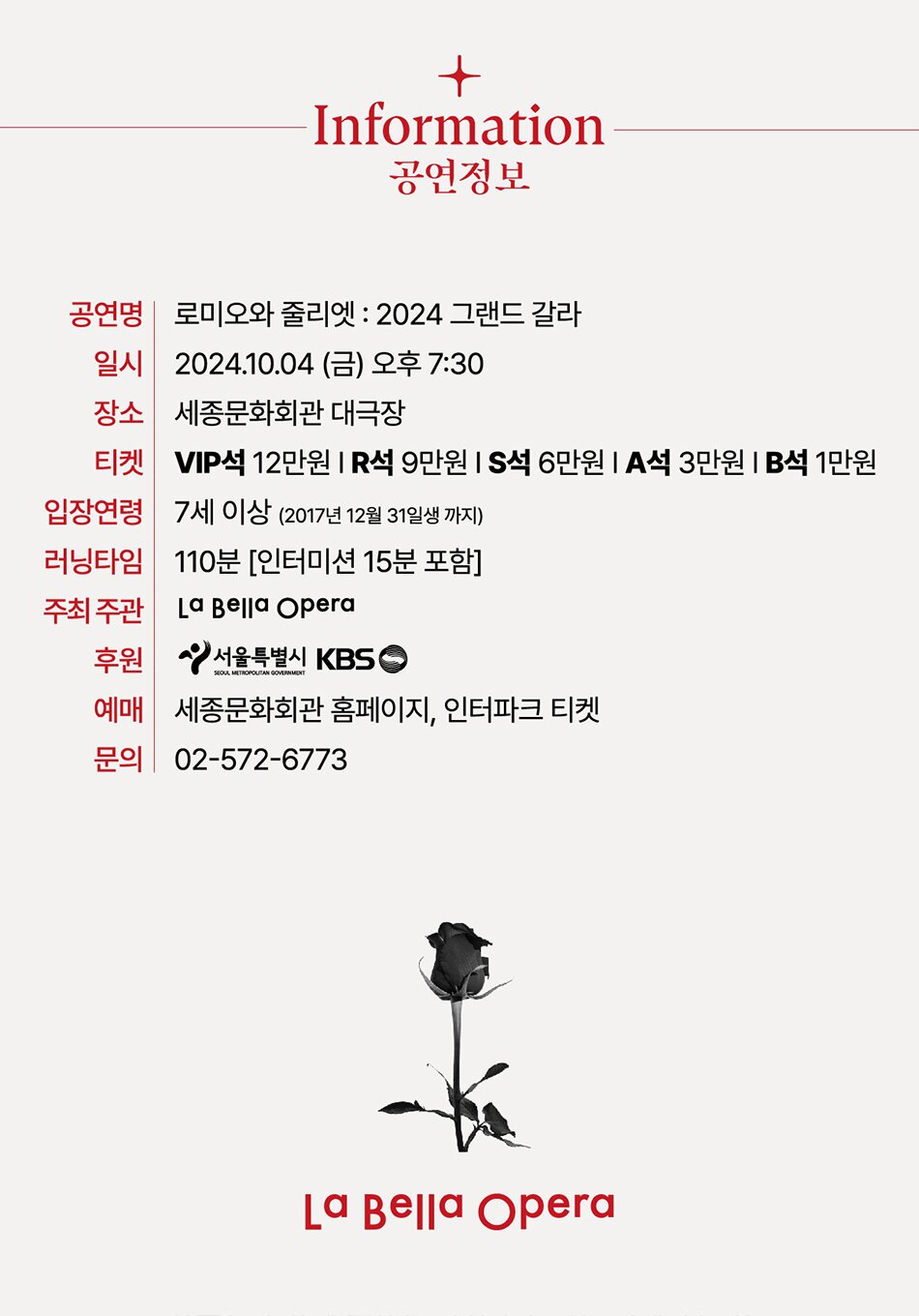 Information 공연정보 공연명 로미오와 줄리엣 : 2024 그랜드 갈라 일시 2024.10.04 (금) 오후 7:30 장소 세종문화회관 대극장 티켓 VIP석 12만원 R석 9만원 S석 6만원 A석 3만원 B석 1만원 입장연령 7세 이상 (2017년 12월 31일생 까지) 러닝타임 110분 [인터미션 15분 포함] 주최주관 La Bella Opera 후원 서울특별시 KBS SEOUL METROPOLITAN GOVERNMENT 예매 세종문화회관 홈페이지, 인터파크 티켓 문의 02-572-6773 La Bella Opera