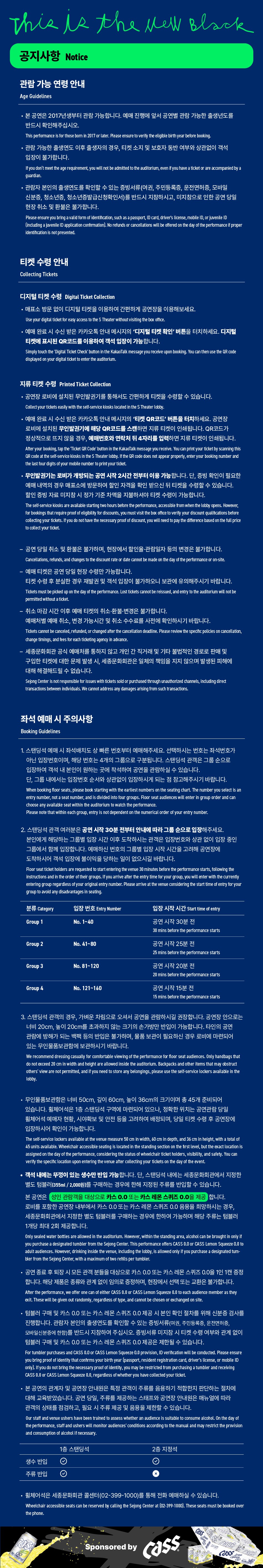 공지사항 Notice 관람 가능연령 안내 Age Guidelines • 본 공연은 2017년생부터 관람 가능합니다. 예매 진행에 앞서 공연별 관람 가능한 출생년도를 반드시 확인해주십시오. This performance is for those born in 2017 or later. Please ensure to verify the eligible birth year before booking. 관람가능한 출생연도 이후 출생자의 경우, 티켓 소지 및 보호자 동반 여부와 상관없이 객석 입장이 불가합니다. If you don't meet the age requirement, you will not be admitted to the auditorium, even if you have a ticket or are accompanied by a guardian. •관람자 본인의 출생연도를 확인할 수 있는 증빙서류(여권, 주민등록증, 운전면허증, 모바일 신분증, 청소년증, 청소년증발급신청확인서)를 반드시 지참하시고, 미지참으로 인한 공연 당일 현장취소 및 환불은 불가합니다. Please ensure you bring a valid form of identification, such as a passport, ID card, driver's license, mobile ID, or juvenile ID (including a juvenile ID application confirmation). No refunds or cancellations will be offered on the day of the performance if proper identification is not presented. 티켓 수령 안내 Collecting Tickets 디지털 티켓 수령 Digital Ticket Collection • 매표소 방문 없이 디지털 티켓을 이용하여 간편하게 공연장을 이용해보세요. Use your digital ticket for easy access to the S Theater without visiting the box office. • 예매 완료 시 수신 받은 카카오톡 안내 메시지의 '디지털 티켓 확인' 버튼을 터치하세요. 디지털 티켓에 표시된 QR코드를 이용하여 객석 입장이 가능합니다. Simply touch the 'Digital Ticket Check' button in the KakaoTalk message you receive upon booking. You can then use the QR code displayed on your digital ticket to enter the auditorium. 지류 티켓 수령 Printed Ticket Collection 공연장 로비에 설치된 무인발권기를 통해서도 간편하게 티켓을 수령할 수 있습니다. Collect your tickets easily with the self-service kiosks located in the S Theater lobby. • 예매 완료 시 수신 받은 카카오톡 안내 메시지의 '티켓 QR코드' 버튼을 터치하세요. 공연장 로비에 설치된 무인발권기에 해당 QR코드를 스캔하면 지류 티켓이 인쇄됩니다. QR코드가 정상적으로 뜨지 않을 경우, 예매번호와 연락처 뒤 4자리를 입력하면 지류 티켓이 인쇄됩니다. After your booking, tap the Ticket QR Code' button in the KakaoTalk message you receive. You can print your ticket by scanning this QR code at the self-service kiosks in the S Theater lobby. If the QR code does not appear properly, enter your booking number and the last four digits of your mobile number to print your ticket. ·무인발권기는 로비가 개방되는 공연 시작 2시간 전부터 이용 가능합니다. 단, 증빙 확인이 필요한 예매 내역의 경우 매표소에 방문하여 할인 자격을 확인 받으신 뒤 티켓을 수령할 수 있습니다. 할인 증빙자료 미지참 시 정가 기준 차액을 지불하셔야 티켓 수령이 가능합니다. The self-service kiosks are available starting two hours before the performance, accessible from when the lobby opens. However, for bookings that require proof of eligibility for discounts, you must visit the box office to verify your discount qualifications before collecting your tickets. If you do not have the necessary proof of discount, you will need to pay the difference based on the full price to collect your ticket. — 공연 당일 취소 및 환불은 불가하며, 현장에서 할인율·관람일자 등의 변경은 불가합니다. Cancellations, refunds, and changes to the discount rate or date cannot be made on the day of the performance or on-site. 예매 티켓은 공연 당일 현장 수령만 가능합니다. 티켓 수령 후 분실한 경우 재발권 및 객석 입장이 불가하오니 보관에 유의해주시기 바랍니다. Tickets must be picked up on the day of the performance. Lost tickets cannot be reissued, and entry to the auditorium will not be permitted without a ticket. 취소 마감시간 이후 예매 티켓의 취소·환불·변경은 불가합니다. 예매처별 예매 취소, 변경 가능시간 및 취소 수수료를 사전에 확인하시기 바랍니다. Tickets cannot be canceled, refunded, or changed after the cancellation deadline. Please review the specific policies on cancellation, change timings, and fees for each ticketing agency in advance. 세종문화회관 공식 예매처를 통하지 않고 개인 간 직거래 및 기타 불법적인 경로로 판매 및 구입한 티켓에 대한 문제 발생 시, 세종문화회관은 일체의 책임을 지지 않으며 발생된 피해에 대해 해결해드릴 수 없습니다. Sejong Center is not responsible for issues with tickets sold or purchased through unauthorized channels, including direct transactions between individuals. We cannot address any damages arising from such transactions. 좌석 예매 시 주의사항 Booking Guidelines 1. 스탠딩석 예매 시 좌석배치도 상 빠른 번호부터 예매해주세요. 선택하시는 번호는 좌석번호가 아닌 입장번호이며, 해당 번호는 4개의 그룹으로 구분됩니다. 스탠딩석 관객은 그룹 순으로 입장하여 객석 내 본인이 원하는 곳에 착석하여 공연을 관람하실 수 있습니다. 단, 그룹 내에서는 입장번호 순서와 상관없이 입장하시게 되는 점 참고해주시기 바랍니다. When booking floor seats, please book starting with the earliest numbers on the seating chart. The number you select is an entry number, not a seat number, and is divided into four groups. Floor seat audiences will enter in group order and can choose any available seat within the auditorium to watch the performance. Please note that within each group, entry is not dependent on the numerical order of your entry number. 2. 스탠딩석 관객 여러분은 공연 시작 30분 전부터 안내에 따라 그룹 순으로 입장해주세요. 본인에게 해당하는 그룹별 입장 시간 이후 도착하시는 관객은 입장번호와 상관 없이 입장 중인 그룹에서 함께 입장합니다. 예매하신 번호의 그룹별 입장 시작 시간을 고려해 공연장에 도착하시어 객석 입장에 불이익을 당하는 일이 없으시길 바랍니다. Floor seat ticket holders are requested to start entering the venue 30 minutes before the performance starts, following the instructions and in the order of their groups. If you arrive after the entry time for your group, you will enter with the currently entering group regardless of your original entry number. Please arrive at the venue considering the start time of entry for your group to avoid any disadvantages in seating. 분류 Category 입장번호 Entry Number 입장 시작 시간 Start time of entry Group 1 No. 1~40 공연 시작 30분 전 30 mins before the performance starts Group 2 No. 41~80 공연 시작 25분 전 25 mins before the performance starts Group 3 No. 81~120 공연 시작 20분 전 Group 4 No. 121~160 20 mins before the performance starts 공연 시작 15분 전 15 mins before the performance starts 3. 스탠딩석 관객의 경우, 가벼운 차림으로 오셔서 공연을 관람하시길 권장합니다. 공연장 안으로는 너비 20cm, 높이 20cm를 초과하지 않는 크기의 손가방만 반입이 가능합니다. 타인의 공연 관람에 방해가 되는 백팩 등의 반입은 불가하며, 물품 보관이 필요하신 경우 로비에 마련되어 있는 무인물품보관함에 보관하시기 바랍니다. We recommend dressing casually for comfortable viewing of the performance for floor seat audiences. Only handbags that do not exceed 20 cm in width and height are allowed inside the auditorium. Backpacks and other items that may obstruct others' view are not permitted, and if you need to store any belongings, please use the self-service lockers available in the lobby. •무인물품보관함은 너비 50cm, 깊이 60cm, 높이 36cm의 크기이며 총 45개 준비되어 있습니다. 휠체어석은 1층 스탠딩석 구역에 마련되어 있으나, 정확한 위치는 공연관람 당일 휠체어석 예매자 현황, 시야확보 및 안전 등을 고려하여 배정되며, 당일 티켓 수령 후 공연장에 입장하시어 확인이 가능합니다. The self-service lockers available at the venue measure 50 cm in width, 60 cm in depth, and 36 cm in height, with a total of 45 units available. Wheelchair accessible seating is located in the standing section on the first level, but the exact location is assigned on the day of the performance, considering the status of wheelchair ticket holders, visibility, and safety. You can verify the specific location upon entering the venue after collecting your tickets on the day of the event. • 객석 내에는 뚜껑이 있는 생수만 반입 가능합니다. 단, 스탠딩석 내에는 세종문화회관에서 지정한 별도 텀블러(355ml/2,000원)를 구매하는 경우에 한해 지정된 주류를 반입할 수 있습니다. • 본 공연은 성인 관람객을 대상으로 카스 0.0 또는 카스 레몬스퀴즈 0.0을 제공 합니다. 로비를 포함한 공연장 내부에서 카스 0.0 또는 카스 레몬스퀴즈 0.0 음용을 희망하시는 경우, 세종문화회관에서 지정한 별도 텀블러를 구매하는 경우에 한하여 가능하며 해당 주류는 텀블러 1개당 최대 2회 제공합니다. Only sealed water bottles are allowed in the auditorium. However, within the standing area, alcohol can be brought in only if you purchase a designated tumbler from the Sejong Center. This performance offers CASS 0.0 or CASS Lemon Squeeze 0.0 to adult audiences. However, drinking inside the venue, including the lobby, is allowed only if you purchase a designated tum- bler from the Sejong Center, with a maximum of two refills per tumbler. • 공연 종료 후 퇴장 시 모든 관객 분들을 대상으로 카스 0.0 또는 카스 레몬스퀴즈 0.0을 1인 1캔 증정 합니다. 해당 제품은 종류와 관계 없이 임의로 증정하며, 현장에서 선택 또는 교환은 불가합니다. After the performance, we offer one can of either CASS 0.0 or CASS Lemon Squeeze 0.0 to each audience member as they exit. These will be given out randomly, regardless of type, and cannot be chosen or exchanged on site. 텀블러 구매 및 카스 0.0 또는 카스 레몬 스퀴즈 0.0 제공 시 본인 확인 절차를 위해 신분증 검사를 진행합니다. 관람자 본인의 출생연도를 확인할 수 있는 증빙서류(여권, 주민등록증, 운전면허증, 모바일신분증에 한함)를 반드시 지참하여 주십시오. 증빙서류 미지참 시 티켓 수령 여부와 관계없이 텀블러 구매 및 카스 0.0 또는 카스 레몬스퀴즈 0.0 제공은 제한될 수 있습니다. For tumbler purchases and CASS 0.0 or CASS Lemon Squeeze 0.0 provision, ID verification will be conducted. Please ensure you bring proof of identity that confirms your birth year (passport, resident registration card, driver's license, or mobile ID only). If you do not bring the necessary proof of identity, you may be restricted from purchasing a tumbler and receiving CASS 0.0 or CASS Lemon Squeeze 0.0, regardless of whether you have collected your ticket. • 본 공연의 관계자 및 공연장 안내원은 특정 관객이 주류를 음용하기 적합한지 판단하는 절차에 대해 교육받았습니다. 공연 당일, 주류를 제공하는 스태프와 공연장 안내원은 매뉴얼에 따라 관객의 상태를 점검하고, 필요 시 주류 제공 및 음용을 제한할 수 있습니다. Our staff and venue ushers have been trained to assess whether an audience is suitable to consume alcohol. On the day of the performance, staff and ushers will monitor audiences' conditions according to the manual and may restrict the provision and consumption of alcohol if necessary. 1층 스탠딩석 생수 반입 주류 반입 2층 지정석 휠체어석은 세종문화회관 콜센터(02-399-1000)를 통해 전화 예매하실 수 있습니다. Wheelchair accessible seats can be reserved by calling the Sejong Center at (02-399-1000). These seats must be booked over the phone. cas 00 Sponsored by Cass 00 cass