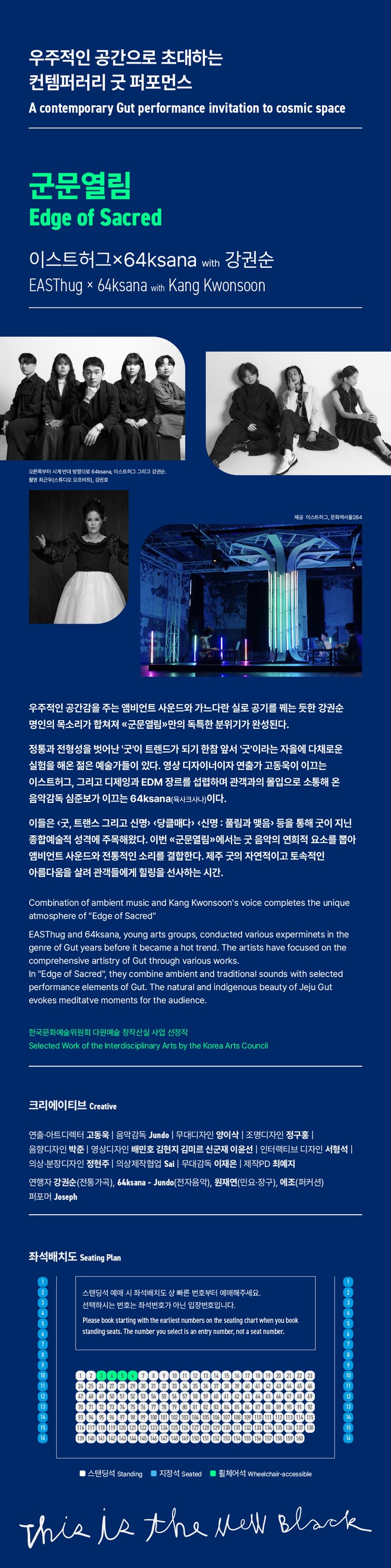 우주적인 공간으로 초대하는 컨템퍼러리 굿 퍼포먼스 A contemporary Gut performance invitation to cosmic space 군문열림 Edge of Sacred 이스트허그×64ksana with 강권순 EASThug × 1 x 64ksana with Kang Kwonsoon 오른쪽부터 시계 반대 방향으로 64ksana, 이스트허그그리고 강권순. 촬영 최근우(스튜디오 오프비트), 강권호 제공 이스트허그, 문화역서울284 우주적인 공간감을 주는 앰비언트 사운드와 가느다란 실로 공기를 꿰는 듯한 강권순 명인의 목소리가 합쳐져 «군문열림» 만의 독특한 분위기가 완성된다. 정통과 전형성을 벗어난 '굿'이 트렌드가 되기 한참 앞서 '굿'이라는 자을에 다채로운 실험을 해온 젊은 예술가들이 있다. 영상 디자이너이자 연출가 고동욱이 이끄는 이스트허그, 그리고 디제잉과 EDM 장르를 섭렵하며 관객과의 몰입으로 소통해 온 음악감독 심준보가 이끄는 64ksana(육사크사나)이다. 이들은 <굿, 트랜스 그리고 신명> <당클매다> <신명 : 풀림과 맺음> 등을 통해 굿이 지닌 종합예술적 성격에 주목해왔다. 이번 <군문열림»에서는 굿 음악의 연희적 요소를 뽑아 앰비언트 사운드와 전통적인 소리를 결합한다. 제주 굿의 자연적이고 토속적인 아름다움을 살려 관객들에게 힐링을 선사하는 시간. Combination of ambient music and Kang Kwonsoon's voice completes the unique atmosphere of edge of sacred easthug and 64ksana, young arts groups, conducted various experminets in the genre gut years before it became a hot trend. artists have focused on comprehensive artistry through works. edge sacred, they combine ambient traditional sounds with selected performance elements gut. natural indigenous beauty jeju evokes meditatve moments for audience. 한국문화예술위원회 다원예술 창작산실 사업 선정작 work interdisciplinary by korea council 크리에이티브 creative 연출·아트디렉터 고동욱 | 음악감독 jundo 무대디자인 양이삭 조명디자인 정구홍 음향디자인 박준영상디자인 배민호 김현지 김미르 신군재 이윤선 인터랙티브 디자인 서형석 의상·분장디자인 정현주 의상제작협업 sai 무대감독 이재은 |제작pd 최예지 연행자 강권순(전통가곡), 64ksana - jundo(전자음악), 원재연(민요·장구), 에조(퍼커션) 퍼포머 joseph 좌석배치도 seating plan 스탠딩석 예매 시 상 빠른 번호부터 예매해주세요. 선택하시는 번호는 좌석번호가 아닌 입장번호입니다. please book starting earliest numbers chart when you 5 standing seats. number select is an entry number, not seat number.