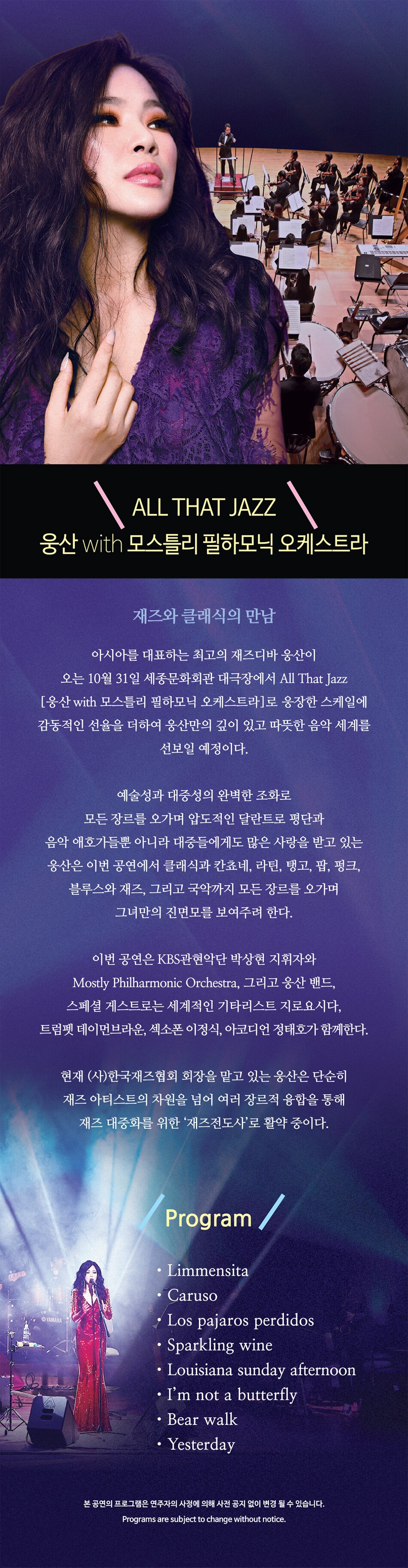 재즈 대중화를 위한 재즈 전도사  웅산의 “All that jazz”   황홀한 재즈로 늦가을의 정취를 만끽할 수 있는  에스프레소처럼 진한 JAZZ NIGHT      아시아를 대표하는 재즈디바 웅산이 오는 10월 31일 세종문화회관 대극장에서 “All that jazz”를 통해 에스프레소처럼 진한 JAZZ NIGHT을선보인다. 예술성과 대중성의 균형감으로 많은 평단의 사랑을 받고 웅산이 늦가을의 정취를 만끽할만한 환상적인 공연으로 팬들을 찾는다.  2024년 골드판매량을 넘은 앨범 ‘사랑 그 그리움 3’ 수록곡들과 영화 ‘크레이지 리치 아시안’에서 많은 사랑을 받았던 “I want your love”를 빈티지 재즈로, 이외 다양한 곡들을 웅산만의 스타일로 재해석하여 팔색조 같은 깊이 있는 음악적 스펙트럼을 보여주려 한다.   현재 (사)한국재즈협회 회장을 맡고있는 웅산은 단순히 재즈아티스트의 차원을 넘어 블루스, 소울펑크, 라틴음악을 접목시키는 등 다양한 음악적 시도를 멈추지 않고 있다. 이 외에도 국악, 가요, 클래식 협연 등 여러 장르적 융합을 통해 재즈 대중화를 위한 ‘재즈전도사’로 활약 중이다. I want your love  Bei Mir Bist Du Schon  Los pajaros perdidos  Bear walk  토끼 이야기  I’ve never been in love before  Caruso  I'm not a butterfly  Yesterday    본 공연의 프로그램은 연주자의 사정에 의해 사전 공지 없이 변경 될 수 있습니다.  Programs are subject to change without notice.
