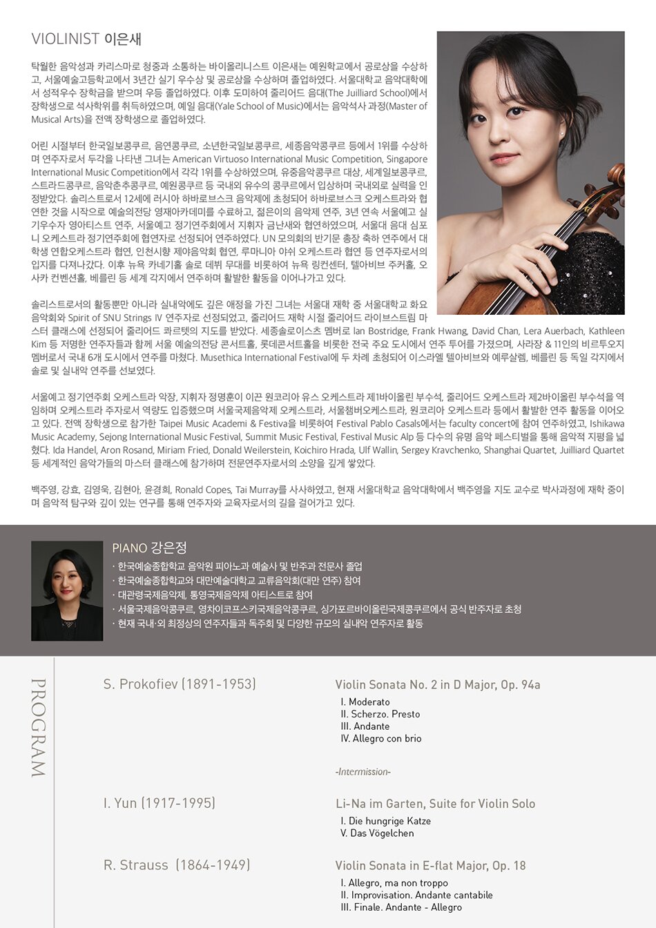 PROGRAM  S. Prokofiev (1891-1953) - Violin Sonata No. 2 in D Major, Op. 94a    Ⅰ. Moderato    Ⅱ. Scherzo. Presto    Ⅲ. Andante    Ⅳ. Allegro con brio      -Intermission-      Isang Yun (1917-1995) - Li-Na im Garten, Suite for Violin Solo    Ⅰ. Die hungrige Katze    Ⅴ. Das Vögelchen     R. Strauss (1864-1949) - Violin Sonata in E-flat Major, Op. 18    Ⅰ. Allegro, ma non troppo    Ⅱ. Improvisation. Andante cantabile    Ⅲ. Finale. Andante - Allegro/span> Violinist 이은새  탁월한 음악성과 카리스마로 청중과 소통하는 바이올리니스트 이은새는 예원학교에서 공로상을 수상하고, 서울예술고등학교에서 3년간 실기 우수상 및 공로상을 수상하며 졸업하였다. 서울대학교 음악대학에서 성적우수 장학금을 받으며 우등 졸업하였다. 이후 도미하여 줄리어드 음대(The Juilliard School)에서 장학생으로 석사학위를 취득하였으며, 예일 음대(Yale School of Music)에서는 음악석사 과정(Master of Musical Arts)을 전액 장학생으로 졸업하였다.  어린 시절부터 한국일보콩쿠르, 음연콩쿠르, 소년한국일보콩쿠르, 세종음악콩쿠르 등에서 1위를 수상하며 연주자로서 두각을 나타낸 그녀는 American Virtuoso International Music Competition, Singapore International Music Competition에서 각각 1위를 수상하였으며, 유중음악콩쿠르 대상, 세계일보콩쿠르, 스트라드콩쿠르, 음악춘추콩쿠르, 예원콩쿠르 등 국내외 유수의 콩쿠르에서 입상하며 국내외로 실력을 인정받았다. 솔리스트로서 12세에 러시아 하바로브스크 음악제에 초청되어 하바로브스크 오케스트라와 협연한 것을 시작으로 예술의전당 영재아카데미를 수료하고, 젊은이의 음악제 연주, 3년 연속 서울예고 실기우수자 영아티스트 연주, 서울예고 정기연주회에서 지휘자 금난새와 협연하였으며, 서울대 음대 심포니 오케스트라 정기연주회에 협연자로 선정되어 연주하였다. UN 모의회의 반기문 총장 축하 연주에서 대학생 연합오케스트라 협연, 인천시향 제야음악회 협연, 루마니아 야쉬 오케스트라 협연 등 연주자로서의 입지를 다져나갔다. 이후 뉴욕 카네기홀 솔로 데뷔 무대를 비롯하여 뉴욕 링컨센터, 텔아비브 주커홀, 오사카 컨벤션홀, 베를린 등 세계 각지에서 연주하며 활발한 활동을 이어나가고 있다.   솔리스트로서의 활동뿐만 아니라 실내악에도 깊은 애정을 가진 그녀는 서울대 재학 중 서울대학교 화요음악회와 Spirit of SNU Strings Ⅳ 연주자로 선정되었고, 줄리어드 재학 시절 줄리어드 라이브스트림 마스터 클래스에 선정되어 줄리어드 콰르텟의 지도를 받았다. 세종솔로이스츠 멤버로 lan Bostridge, Frank Hwang, David Chan, Lera Auerbach, Kathleen Kim 등 저명한 연주자들과 함께 서울 예술의전당 콘서트홀, 롯데콘서트홀을 비롯한 전국 주요 도시에서 연주 투어를 가졌으며, 사라장 & 11인의 비르투오지 멤버로서 국내 6개 도시에서 연주를 마쳤다. Musethica International Festival에 두 차례 초청되어 이스라엘 텔아비브와 예루살렘, 베를린 등 독일 각지에서 솔로 및 실내악 연주를 선보였다.   서울예고 정기연주회 오케스트라 악장, 지휘자 정명훈이 이끈 원코리아 유스 오케스트라 제1바이올린 부수석, 줄리어드 오케스트라 제2바이올린 부수석을 역임하며 오케스트라 주자로서 역량도 입증했으며 서울국제음악제 오케스트라, 서울챔버오케스트라, 원코리아 오케스트라 등에서 활발한 연주 활동을 이어오고 있다. 전액 장학생으로 참가한 Taipei Music Academi & Festiva을 비롯하여 Festival Pablo Casals에서는 faculty concert에 참여 연주하였고, Ishikawa Music Academy, Sejong International Music Festival, Summit Music Festival, Festival Music Alp 등 다수의 유명 음악 페스티벌을 통해 음악적 지평을 넓혔다. Ida Handel, Aron Rosand, Miriam Fried, Donald Weilerstein, Koichiro Hrada, Ulf Wallin, Sergey Kravchenko, Shanghai Quartet, Juilliard Quartet 등 세계적인 음악가들의 마스터 클래스에 참가하며 전문연주자로서의 소양을 깊게 쌓았다.  백주영, 강효, 김영욱, 김현아, 윤경희, Ronald Copes, Tai Murray를 사사하였고, 현재 서울대학교 음악대학에서 백주영을 지도 교수로 박사과정에 재학 중이며 음악적 탐구와 깊이 있는 연구를 통해 연주자와 교육자로서의 길을 걸어가고 있다.  