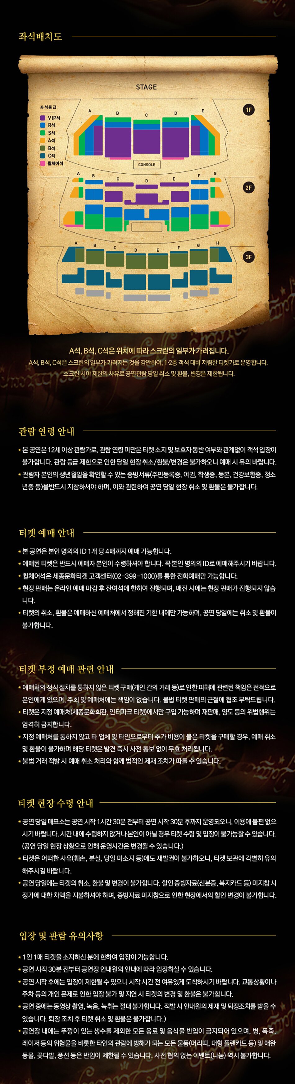 좌석배치도 A석, B석, C석은 위치에 따라 스크린의 일부가 가려집니다. A석,B석,C석은 스크린의 일부가 가려지는것을 감안하여, 1,2층 객석 대비 저렴한 티켓가로 운영합니다. 스크린 시야 제한의 사유로 공연관람 당일 취소 및 환불, 변경은 제한됩니다.관람 연령 안내*본 공연은 12세 이상 관람가로, 관람 연령 미만은 티켓 소지 및 보호자 동반 여부와 관계없이 객석 입장이 불가합니다. 관람 등급 제한으로 인한 당일 현장 취소/환불/변경은 불가하오니 예매 시 유의 바랍니다.* 관람자 본인의 생년월일을 확인할 수 있는 증빙서류(주민등록증, 여권, 학생증, 등본, 건강보험증, 청소 년증 등)을반드시 지참하셔야 하며, 이와 관련하여 공연 당일 현장 취소 및 환불은 불가합니다.티켓 예매 안내*본 공연은 본인 명의의 ID 1개당 4매까지 예매 가능합니다.* 예매된 티켓은 반드시 예매자 본인이 수령하셔야 합니다. 꼭 본인 명의의 ID로 예매해주시기 바랍니다.*휠체어석은 세종문화티켓 고객센터(02-399-1000)를 통한 전화예매만 가능합니다.* 현장 판매는 온라인 예매 마감 후 잔여석에 한하여 진행되며, 매진 시에는 현장 판매가 진행되지 않습 니다.* 티켓의 취소, 환불은 예매하신 예매처에서 정해진 기한 내에만 가능하며, 공연 당일에는 취소 및 환불이 불가합니다.티켓 부정 예매 관련 안내* 예매처의 정식 절차를 통하지 않은 티켓 구매(개인 간의 거래 등)로 인한 피해에 관련된 책임은 전적으로 본인에게 있으며, 주최 및 예매처에는 책임이 없습니다. 불법 티켓 판매의 근절에 협조 부탁드립니다. * 티켓은 지정 예매처(세종문화회관, 인터파크 티켓)에서만 구입 가능하며 재판매, 양도 등의 위법행위는 엄격히 금지합니다.* 지정 예매처를 통하지 않고 타 업체 및 타인으로부터 추가 비용이 붙은 티켓을 구매할 경우, 예매 취소 및 환불이 불가하며 해당 티켓은 발견 즉시 사전 통보 없이 무효 처리됩니다.*불법 거래 적발 시 예매 취소 처리와 함께 법적인 제재 조치가 따를 수 있습니다. 티켓 현장 수령 안내*공연 당일 매표소는 공연 시작 1시간 30분 전부터 공연 시작 30분 후까지 운영되오니, 이용에 불편 없으 시기 바랍니다. 시간 내에 수령하지 않거나 본인이 아닐 경우 티켓 수령 및 입장이 불가능할 수 있습니다. (공연 당일 현장 상황으로 인해 운영시간은 변경될 수 있습니다.)* 티켓은 어떠한 사유(훼손, 분실, 당일 미소지 등)에도 재발권이 불가하오니, 티켓 보관에 각별히 유의 해주시길 바랍니다.*공연 당일에는 티켓의 취소, 환불 및 변경이 불가합니다. 할인 증빙자료(신분증, 복지카드 등) 미지참시 정가에 대한 차액을 지불하셔야 하며, 증빙자료 미지참으로 인한 현장에서의 할인 변경이 불가합니다.입장 및 관람 유의사항*1인 1매 티켓을 소지하신 분에 한하여 입장이 가능합니다.*공연 시작 30분 전부터 공연장 안내원의 안내에 따라 입장하실 수 있습니다.*공연 시작 후에는 입장이 제한될 수 있으니 시작 시간 전 여유있게 도착하시기 바랍니다. 교통상황이나 주차 등의 개인 문제로 인한 입장 불가 및 지연 시 티켓의 변경 및 환불은 불가합니다.* 공연 중에는 동영상 촬영, 녹음, 녹취는 절대 불가합니다. 적발 시 안내원의 제재 및 퇴장조치를 받을 수 있습니다. 퇴장 조치 후 티켓 취소 및 환불은 불가합니다.)*공연장 내에는 뚜껑이 있는 생수를 제외한 모든 음료 및 음식물 반입이 금지되어 있으며, 병, 폭죽,레이저 등의 위험물을 비롯한 타인의 관람에 방해가 되는 모든 물품(머리띠, 대형 플랜카드 등) 및 애완 동물, 꽃다발, 풍선 등은 반입이 제한될 수 있습니다. 사전 협의 없는 이벤트(나눔) 역시 불가합니다.