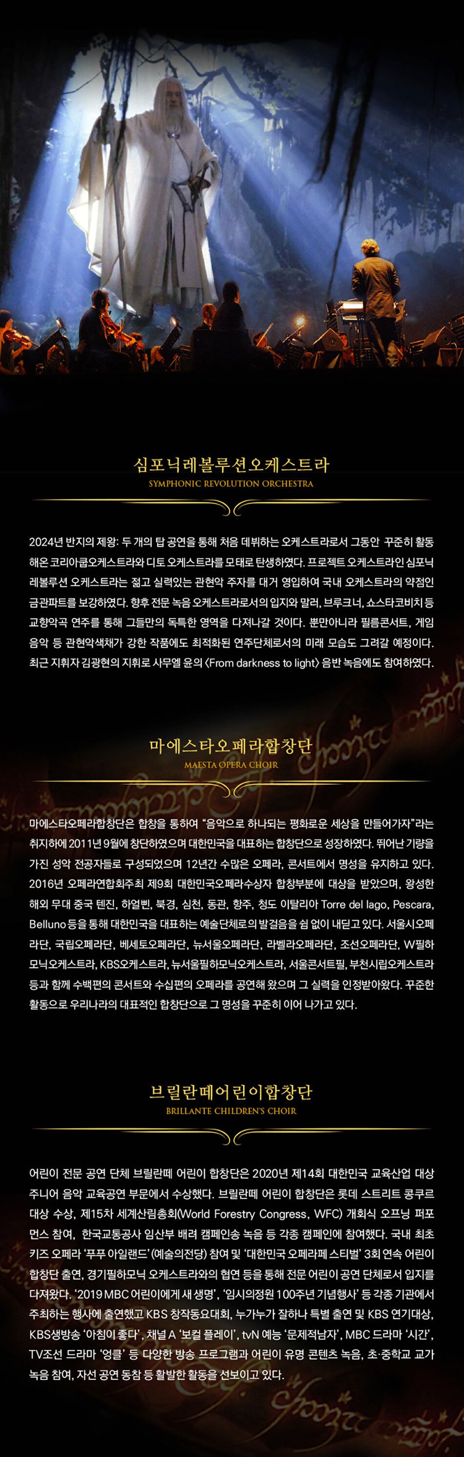 심포닉레볼루션오케스트라SYMPHONIC REVOLUTION ORCHESTRA2024년 반지의 제왕 두개의 공연을 통해 처음 데뷔하는 오케스트라로서 그동안 꾸준히 활동 해운 코리아클오케스트라와 디토 오케스트라를 모태로 탄생하였다. 프로젝트 오케스트라인 심포니 레벨루션 오케스트라는 젊고 실력있는 관현악 주자를 대거 영입하여 국내 오케스트라의 약점인 급관미류를 보강하였다. 향후 전문 녹음 오케스트라로서의 입지되밀러, 브루크너쇼스타코비치 고향의곡 연주품 통해 그들만의 독특한 영역을 다져나갈 것이다. 뿐만아니라 필름콘서트, 게임 음악 등 관현악색제가 강한 작품에도 최적화된 연주단체로서의 미래 모습도 그라갈 예정이다. 최근 지휘자 김광한의 지휘로 사무 숲의 (From darinass to light) 음반 녹음에도 참여하였다.마에스타오페라합장단MADITYA DIGI아에스타도리합창단은 합창을 통하여 음악으로 하나되는 변화로운 세상을 만들어가자'라는 취지하에 2011년 9월에 창단하였으며 대한민국을 대표하는 합창단으로 성장하였다. 뛰어난 기량을 가진 성악 전공자들로 구성되었으며 12년간 수많은 오페라, 콘서트에서 명성을 유지하고 있다. 2016년 오메라연합회주최 제9회 대한민국 오페라수상자 입장부분에 대상을 받았으며, 왕성한 해외 무대 중국 현진, 하업빈, 박경, 심한, 동관, 항주, 청도 이탈리아 Torre dal lago, Pescara, Belluno 등을 통해 대한민국을 대표하는 예술단체로의 발걸음을 없이 내딛고 있다. 서울시오페 라단 국립오페라단, 베세토오페라단 뉴서울오빠라 라라오페라단, 조선오페라단, W필하 모닉오케스트라, KBS오케스트라, 뉴서울필하모닉오케스트라, 서울콘서트 부천시오스트라 등과 함께 수비면의 콘서트와 수십편의 오페라를 공연해 왔으며 그 실력을 인정받아왔다. 꾸준한 활동으로 우리나라의 대표적인 합창단으로 그 명성을 꾸준히 이어나가고 있다.브릴란페어린이합창단LANTE CHILDRENY CHE어린이 전문 공연 단체제 브란의 어린이 합창단은 2020년 제14회 대한민국 교육산업 대상 주니어 음악 교육공연 부문에서 수상했다. 브틸란때 어린이 창단은 롯데 스트리트 콩쿠르 대상 수상, 제15차 세계신화(Worid Forestry Congress, WFC) 개회식 오프닝 퍼포 먼스 참여, 한국교통공사 입산부 배려 컴페인송 녹음 등 각종 임대인에 참여했다. 국내 최초 키즈 오페라 '푸루 아일랜드(예술의전당) 참여 및 '대한민국 오페라페스티벌 3회 연속 어린이 필상단 출연, 경기필하모닉 오케스트라와 협연 등을 통해 전문 어린이 공연 단체로서 입지를 다져왔다. 2019 MBC 어린이에게 새 생명', '임시의정원 100주년 기념행사 등 각종 기관에서 주최하는 행사에 출연했고 KBS 창작동요대회 누가누가 잘하나 특별 출연 및 KBS 연기대상 KBS생방송 아침이 좋다 보플레이 tvN 예능 문제적남자 MBC 드라마 '시간' TV조선 드라마 '엄을 등 다양한 방송 프로그램과 어린이 유명 콘텐츠 녹음, 초등학교 교가 녹음 참여, 자선 공연 동창동 활발한 활동을 선보이고 있다.