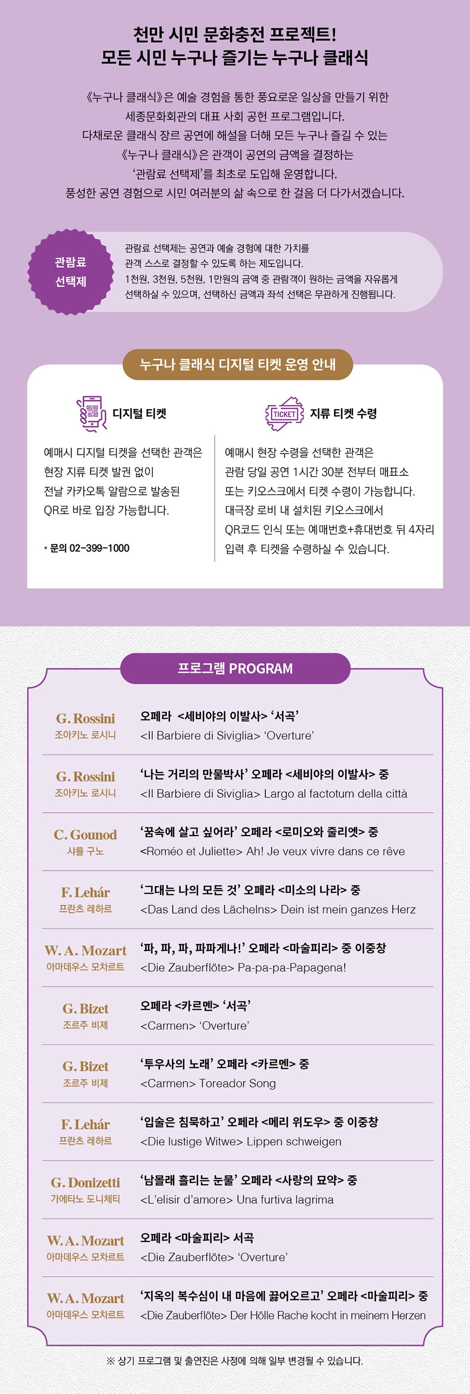 프로그램 PROGRAM  G.Rossini | 오페라  <세비야의 이발사> ‘서곡’   ‘Overture’     G.Rossini | ‘나는 거리의 만물박사’  오페라 <세비야의 이발사> 중    Largo al factotum della città    C.Gounod | ‘꿈속에 살고 싶어라’  오페라 <로미오와 줄리엣> 중   Ah! Je veux vivre dans ce rêve    F.Lehár | ‘그대는 나의 모든 것’  오페라 <미소의나라> 중    Dein ist mein ganzes Herz    W.A.Mozart | ‘파, 파, 파, 파파게나!’  오페라 <마술피리> 중 이중창   Pa-pa-pa-Papagena!    G.Bizet | 오페라 <카르멘> ‘서곡’   ‘Overture’     G.Bizet | ‘투우사의노래’  오페라 <카르멘> 중   Toreador Song    F.Lehár | 이중창 ‘입술은 침묵하고’  오페라 <메리 위도우> 중   Lippen schweigen    G.Donizetti | ‘남몰래 흘리는 눈물’  오페라 <사랑의 묘약> 중   Una furtiva lagrima    W.A.Mozart | 오페라 <마술피리> 서곡   ‘Overture’    W.A.Mozart | ‘지옥의 복수심이 내 마음에 끓어오르고’  오페라 <마술피리> 중   Der hölle rache kocht in meinem herzen