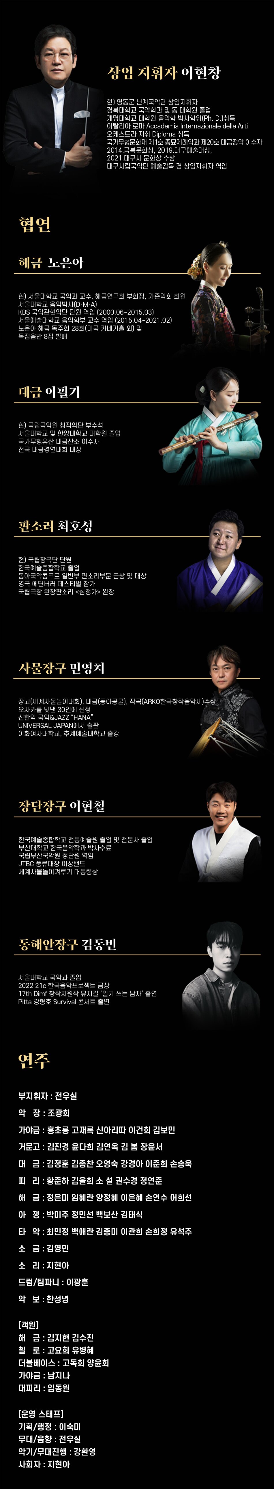 상임 지휘자 이현창현) 영동군 난계국악단 상임지휘자경북대학교 국악학과 및 동 대학원 졸업계명대학교 대학원 음악학 박사학위(Ph.D.)취득이탈리아 로마 Accademia Internazionale delle Arti오케스트라 지휘 Diploma 취득국가무형문화재 제1호 종묘제례악과 제20호 대금정악 이수자2014.금복문화상, 2019.대구예술대상,2021.대구시 문화상 수상대구시립국악단 예술감독 겸 상임지휘자 역임현] 서울대학교 국악과 교수, 해금연구회 부회장, 가존악회 회원서울대학교 음악박사(D·M·A)KBS 국악관현먹단 단원 역임 (2000.06-2015.03)서울예술대학교 음악학부 교수 역임 (2015.04-2021.02) 노은아 해금 독주회 28회(미국 카네기를 외) 및독집음반 8집 발매대금 이필기현) 국립국악원 창작악단 부수석서울대학교 및 한양대학교 대학원 졸업국가무형유산 대금산조 이수자전국 대금경연대회 대상판소리 최호성현) 국립창극단 단원한국예술종합학교 졸업동아국악콩쿠르 일반부 판소리부문 금상 및 대상영국 메딘버러 페스티벌 참가국립극장 완창판소리 <심청가> 완창사물장구 민영치장고(세계사물놀이대회), 대금(동아콩물), 작곡(ARKO한국창작음악제수상오사카를 빛낸 30인에 선정 신한악 국악&JAZZ HANAUNIVERSAL JAPAN에서 출판이화여자대학교, 추계예술대학교 총강장단장구 이현철한국예술종합학교 전통예술원 졸업 및 전문사 졸업 부산대학교 한국음악학과 박사수료 국립부산국악원 정단원 역임 JTBC 풍류대장 이상밴드 세계사물놀이겨루기 대통령상동해안장구 김동빈서울대학교 국악과 졸업2022 21c 한국음악프로젝트 금상 17th Dimf 창작지원작 뮤지컬 '일기 쓰는 남자' 출연 Pitta 강형호 Survival 콘서트 출연연주부지휘자 : 전우실악장 : 조광희가야금 : 홍초롱 고재록 신아리따 이건희 김보민거문고 : 김진경 윤다희 김연옥 김봄 장윤서대금 : 김정훈 김종찬 오영숙 강경아 이준희 손송욱피리 : 황준하 김율희 소 설 권수경 정연준해금 : 정은미 임혜란 양정혜 이은혜 손연수아쟁 : 박미주 정민선 백보산 김태식타악: 최민정 백애란 김종미 이관희 손희정 유석주소금: 김영민소리: 지현아드럼/팀파니: 이광훈악보 : 한성녕[객원]해금 : 김지현 김수진첼로: 고요희 유병혜더블베이스 : 고독희 강지승가야금 : 남지나대피리 : 임동원[운영 스태프]기획/행정 : 이숙미무대/음향 : 전우실악기/무대진행 : 강환영사회자 : 지현아