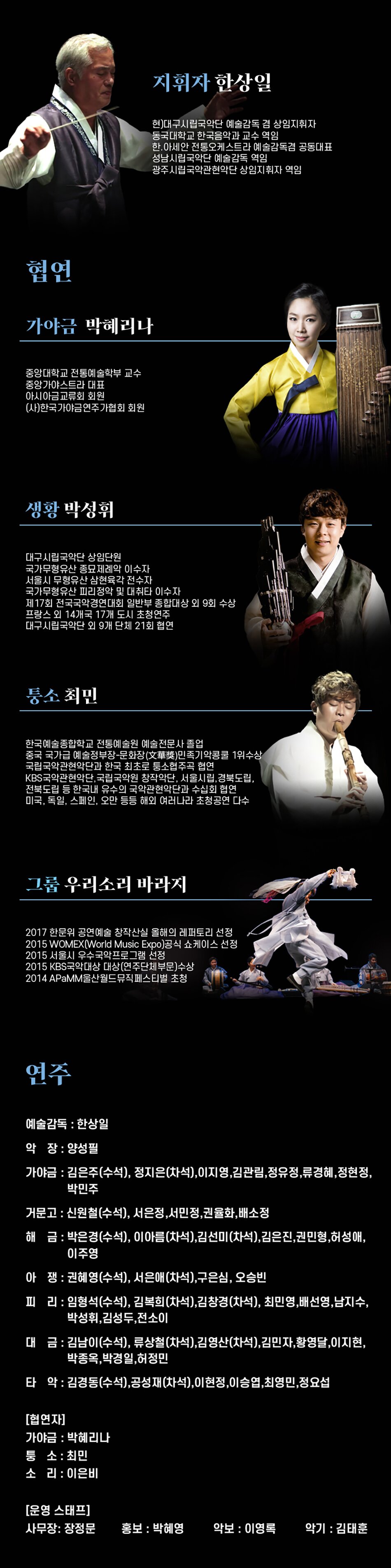 지휘자 한상일현)대구시립국악단 예술감독 겸 상임지휘자동국대학교 한국음악과 교수 역임한·아세안 전통오케스트라 예술감독겸 공동대표성남시립국악단 예술감독 역임 광주시립국악관현악단 상임지휘자 역임현)광주시립창극단 상임단원전 국립정동극장 예술단원전 (사)문화마을 들소리 예술단원제 7회 서편제 보성소리 일반부 대상제 9회 21세기 한국음악프로젝트 금상제 28회 임방울 국악제 창작부문 대상퉁소 최민한국예술종합학교 전통예술원 예술전문사 졸업중국 국가급 예술정부장 문화장(文華獎)민족기악콩쿨 1위수상 국립국악관현악단과 한국 최초로 퉁소협주곡 협연KBS국악관현악단, 국립국악원 창작악단, 서울시립, 경북도립, 전북도립 등 한국내 유수의 국악관현악단과 수십회 협연미국, 독일, 스페인, 오만 등등 해외 여러나라 초청공연 다수그룹 우리소리 바라지2017 한문위 공연예술 창작산실 올해의 레퍼토리 선정2015 WOMEX(World Music Expo)공식 쇼케이스 선정2015 서울시 우수국악프로그램 선정2015 KBS국악대상 대상(연주단체부문)수상2014 APaMM울산월드뮤직페스티벌 초청연주예술감독 : 한상일악장 : 양성필가야금 : 김은주(수석), 정지은(차석), 이지영, 김관림, 정유정, 류경혜, 정현정, 박민주거문고 : 신원철(수석), 서은정, 서민정, 권율화, 배소정해금 : 박은경(수석), 이아름(차석), 김선미(차석), 김은진, 권민형, 허성애, 이주영아쟁: 권혜영(수석), 서은애(차석), 구은심, 오승빈피리: 임형석(수석), 김복희(차석), 김창경(차석), 최민영, 배선영, 남지수, 박성휘, 김성두, 전소이대금 : 김남이(수석), 류상철(차석), 김영산(차석), 김민자, 황영달, 이지현, 박종옥, 박경일, 허정민타악: 김경동(수석), 공성재(차석), 이현정, 이승엽, 최영민, 정요섭[협연자]가야금 : 박혜리나퉁소 : 최민소리: 이은비[운영 스태프]사무장: 장정문홍보 : 박혜영악보 : 이영록악기 : 김태훈