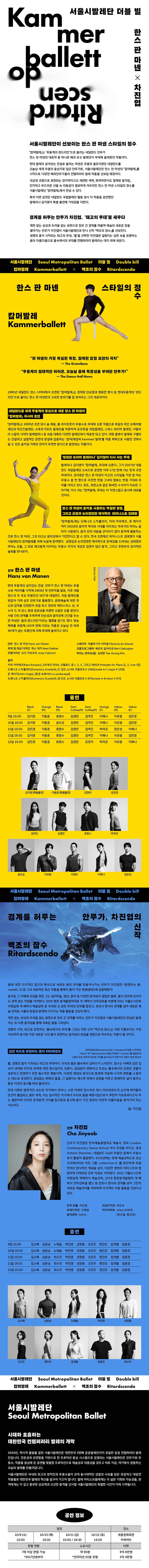 서울시발레단Seoul Metropolitan Ballet더블 빌Double billRitardscendo캄머발레Kammerballett X백조의 잠수캄머발레 Kammerballett한스 판 마넨 스타일의정수판 마넨의 가장 확실한 특징, 감정의 절제된 표현의 극치-The Gramilano무용계의 절대적인 아이콘, 오늘날 춤에 독창성을 부여한 안무가!-The Dance Hall News1995년 네덜란드 댄스 시어터에서 초연된 '캄머발레는 정제된 단순함과 명료한 형식 등 현대무용계의 '몬드 리안'으로 불리는 한스 판 마넨만의 고유한 분위기를 잘 보여주는 그의 대표작이다.네덜란드를 세계 무용계의 중심으로 세운 한스 판 마넨의 「캄머발레, 아시아 초연'캄머발레는 1995년 초연 당시 술 레옹, 폴 라이트토이 무용수로 무대에 오른 작품으로 독일의 라인 오페라발 레단과 마인츠발레단, 슈투트가르트 발레단을 비롯하여 포르투갈 국립발레단, 스위스 취리히 발레단, 이탈리 아 스칼라 시어터 발레컴퍼니 등 유럽 대륙의 다양한 발레단에서 재공연 되고 있다. 대형 클래식 발레와 구별되 는 친밀하고 실험적인 공연의 본질에 집중하는 '캄머(체임버 Kammer) 발레'를 작품 제목으로 사용한 것에서 알 수 있듯 움직임 자체의 언어가 뚜렷한 방식으로 발현되는 작품이다.'영원한 프리마 발레리나' 김지영이 다시 서는 무대발레리나 김지영이 '캄머발레, 무대에 오른다. 그가 2007년 네덜 란드 국립발레단 소속으로 공연한 이후 17년 만에 서는 한국 초연 무대이다. 김지영은 한스 만 마넨이 자신의 스타일을 가장 잘 아는 무용수 중 한 명으로 극찬한 만큼 그녀의 합류는 한층 기대와 의 미를 더하고 있다. 최초, 최연소와 같은 화려한 수식어가 익숙한 그 이기에, 다시 서는 '캄머발레, 무대는 더 자연스럽고 동시에 새로올 것이다.한스 판 마넨이 음악을 사용하는 탁월한 방법,그리고 균형과 논리정연한 해석력의 피아니스트 김태형'캄머발레, 에는 도메니코 스카를라티, 카라 카라예프, 존 케이지 까지 250년의 음악적 역사와 시대를 아우르는 작곡가의 피아노 음 악이 사용된다. 음악 안의 리듬을 군더더기 없이 동작에 활용하는 것은 한스 판 마넨, 그의 타고난 음악성에서 기인한다고 할 수 있다. 한국 초연에선 피아니스트 김태형이 서울 시발레단의 캄머발레를 위해 녹음에 참여했다. 균형감과 논리정연한 해석력으로 존재감을 드러내는 김태형의 피아노 선율, 그 위로 매끄럽게 이어지는 무용수 각각의 개성과 감정이 담긴 동작, 그리고 후반부의 감각적인 솔로를 만나보자.안무 한스 판 마넨Hans van Manen현대 무용계의 살아있는 전설, 안무가 한스 반 마넨는 무용 수로 커리어를 시작해 1955년 첫 안무작을 발표, 이후 네덜 란드의 두 주요 무용단인 NDT와 네덜란드 국립 발레단을 번갈아 가며 상주 안무가로 활동했다. 문화예술에 대한 연 신과 업적을 인정받아 유럽 최고 권위의 에라스무스 상, 브 누아 드라 당스 평생 공로상을 비롯한 수많은 상을 받았다. 사람 간의 관계를 주목하며 단순성과 음악성에 근간을 두는 반 마넨은 '춤의 몬드리안'이라는 별명을 얻기도 했다. 방송 매체를 포함해 150여 편에 이르는 작품은 오늘날 전 세계 90개가 넘는 무용단에 의해 무대에 올려지고 있다.안무 한스 판 마넨 Hans van Mannen무대 및 의상 디자인 케스 대커 Keso Dekker 조명디자인 요프 카보르트 Joop Caboort음악스테이지 마클루시아 아말라 Marticia do Amaral 조명프로그래머 베르트 달하위션 Bert Dalhuijsen 피아노 연주(녹음) 김태명 Tae-Hyung Kim카라 카라예프(Kara Karayev), [24개의 피아노 프렐류드 중 1, 2, 3, 그리고 5번(24 Preludes for Piano [1, 2, 3 en 5])] 도메니코 스카를라티(Domenico Scarlatti), [C장조 소나타 작품번호 K 159(Sonate in C major K 159)]존 케이지(John Cage), [풍경 속에서(In a Landscape)]도메니코 스카를라티티(Domenico Scarlatti), [8 단조 소나타 작품번호 K 87(Sonate in B minor K 871]*상세 캐스팅은 추후 공개 예정입니다* '감머발레, 김지영 발레리나 출연 회차: 10.9(수) 15:00/10.10(목) 19:30/10.11(금) 19:30서울시발레단Seoul Metropolitan Ballet 더블빌 Double bill캄머발레Kammerballett ×백조의 잠수Ritardscendo신작경계를 허무는안무가, 차진엽의백조의 잠수 Ritardscendo출에 대한 다각적인 접근과 해석으로 새로운 몸의 언어를 만들어나가는 안무가 차진엽은 (원형하는 몸: round1, 2) 등 그의 대표적인 최근 작품을 통해서 몸이 가진 원명(原形)에 집중해왔다.움직임 그 자체에 초점을 맞춘 그는 설치미술, 영상, 음악 등 다양한 분야와의 결합은 물론, 춤의 장르에 있어서도 경계 없는 작업을 이어왔다. 2018 평창 동계올림픽대회 개·폐막식 안무감독을 비롯해 2021 서울도시건축비엔날레 개·폐막식 예술감독 등 국내외 선 굵은 무대의 안무를 맡았고, 장르나 형식의 경계를 넘어 새로운 예술 언어로 사물의 본질과 본연에 다가가는 작품 활동을 선보여 왔다.제만 없는 상상과 두려움 없는 표현으로 장르 간 경계를 허무는 안무가 차진엽과 서울시발레단의 만남은 발레 라는 또 다른 움직임을 통해 새로운 몸을 그려낸다.생명의 시작, 태고로 표현하는 '물속에서의 무대'를 그리는 이번 신작 '백조의 잠수는 어떤 작품보다도 가장 익숙하며 동시에 가장 새로운 나의 물이 표현하는 움직임의 본질을 정면으로 마주하는 작품이 될 것이다.심연 속으로 유영하는 몸의 리타데센도리타데센도(Ritardscendo) ritardando(점점 느리게)의 ritard-와 decrescendo(점점 작계)의 -scendo'를 결합하여 느팀이 갖는 미학적 의미와 가치를 담아내고자 안무가가 새로이 만든 합성어물, 생명의 춤이 시작되는 태고의 무대이다. 우리의 몸은 물속에서 심박수가 느려진다. 잠수는 어쩌면 심연 김 숙이 내재된 미지의 세계에 대한 향수일지도 모른다. 끊임없이 변화하고 흐르는 물속에서의 유영은 생물이 생존하고 번영하기 위한 필수적인 행동이며, 다양한 형태와 방식으로 환경에 적응해 나가며 변화를 수용하 는 태도로 공생한다. 끊임없는 변화의 물결, 그 일렁이는 해수면 위에서 균형을 이루고 항해하듯 살아 춤추는 몸은 자연의 질서를 따라 올러간다.현대 사회의 광란적인 속도와 자극에서 벗어나, 수면 아래로 잠수하듯 잠시 리타데센도의 순간에 빠져들어 온전히 몰입되는 몸의 세계, 이는 일시적인 자극에서 우리의 몸을 해방시킴으로서 무한히 자유로워지고자 하 는 열망이며 이러한 존재론적 가치를 탐구함과 동시에 몸이 가진 본연의 자연적 아름다움을 찾아가려 하는 시도이다.글/차진엽안무 차진엽 Cha Jinyeob안무가 차진엽은 한국예술종합학교 예술사, 영국 London Contemporary Dance School 석사 과정을 마치고, 영국 Hofesh Shechter, 네덜란드 Galili 무용단 등에서 무용수 로서 활발히 활동했다. 2012년에는 현재 예술감독으로 있는 크리에이티브 아트 그룹 'collective A'를 창단하며 무용 언어의 형식적인 개념을 넘어, 다양한 영역의 아티스트와 협 업하며 다채로운 안무 작업도 이어왔다. 2021 서울도시건축 비엔날레 개폐회식 예술감독, 2018 평창동계올림픽 개·폐 회식 안무감독을 맡는 등 장르나 형식의 경계를 넘어 그만의 새로운 예술언어를 개척하며 다각적인 작품 활동을 선보이고 있다