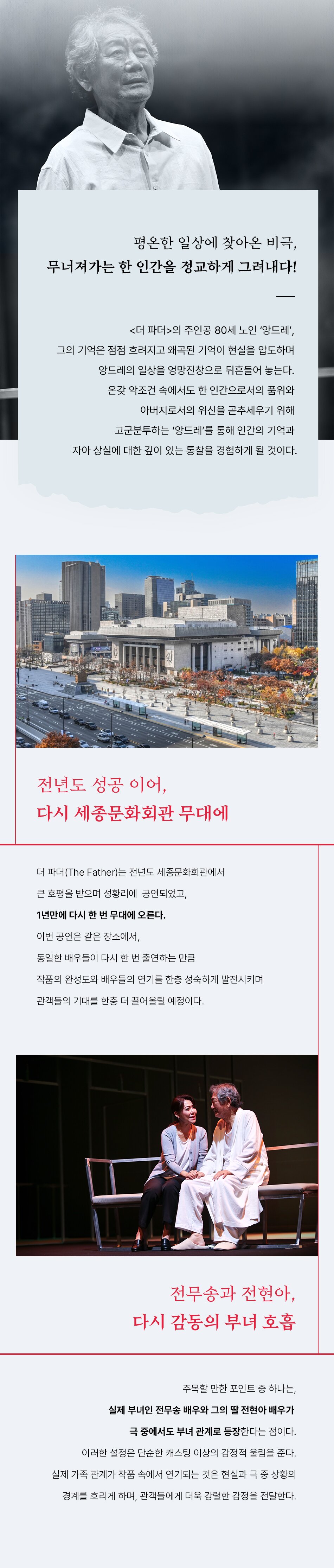평온한 일상에 찾아온 비극, 무너져가는 한 인간을 정교하게 그려내다! <더 파더>의 주인공 80세 노인 ‘앙드레’, 그의 기억은 점점 흐려지고 왜곡된 기억이 현실을 압도하며 앙드레의 일상을 엉망진창으로 뒤흔들어 놓는다. 온갖 악조건 속에서도 한 인간으로서의 품위와 아버지로서의 위신을 곧추세우기 위해 고군분투하는 ‘앙드레’를 통해 인간의 기억과 자아 상실에 대한 깊이 있는 통찰을 경험하게 될 것이다. 전년도 성공 이어 다시 세종문화회관 무대로 돌아오다 더 파더(The Father)는 전년도 세종문화회관에서 큰 호평을 받으며 성황리에 공연되었고, 1년만에 다시 한 번 무대에 오른다. 이번 공연은 같은 장소에서, 동일한 배우들이 다시 한 번 출연하는 만큼 작품의 완성도와 배우들의 연기를 한층 성숙하게 발전시키며 관객들의 기대를 한층 더 끌어올릴 예정이다. 전무송과 전현아, 다시 감동의 부녀 호흡 주목할 만한 포인트 중 하나는, 실제 부녀인 전무송 배우와 그의 딸 전현아 배우가 극 중에서도 부녀 관계로 등장한다는 점이다. 이러한 설정은 단순한 캐스팅 이상의 감정적 울림을 준다. 실제 가족 관계가 작품 속에서 연기되는 것은 현실과 극 중 상황의 경계를 흐리게 하며, 관객들에게 더욱 강렬한 감정을 전달한다