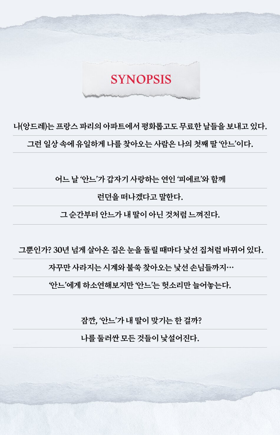 나(앙드레)는 프랑스 파리의 아파트에서 평화롭고도 무료한 날들을 보내고 있다. 그런 일상 속에 유일하게 나를 찾아오는 사람은 나의 첫째 딸 ‘안느’이다. 어느 날 ‘안느’가 갑자기 사랑하는 연인 ‘피에르’와 함께 런던을 떠나겠다고 말한다. 그 순간부터 안느가 내 딸이 아닌 것처럼 느껴진다. 그뿐인가? 30년 넘게 살아온 집은 눈을 돌릴 때마다 낯선 집처럼 바뀌어 있다. 자꾸만 사라지는 시계와 불쑥 찾아오는 낯선 손님들까지… ‘안느’에게 하소연해보지만 ‘안느’는 헛소리만 늘어놓는다. 잠깐, ‘안느’가 내 딸이 맞기는 한 걸까? 나를 둘러싼 모든 것들이 낯설어진다. 오래된 내 집, 내 딸, 내 시계, 나 자신까지도…