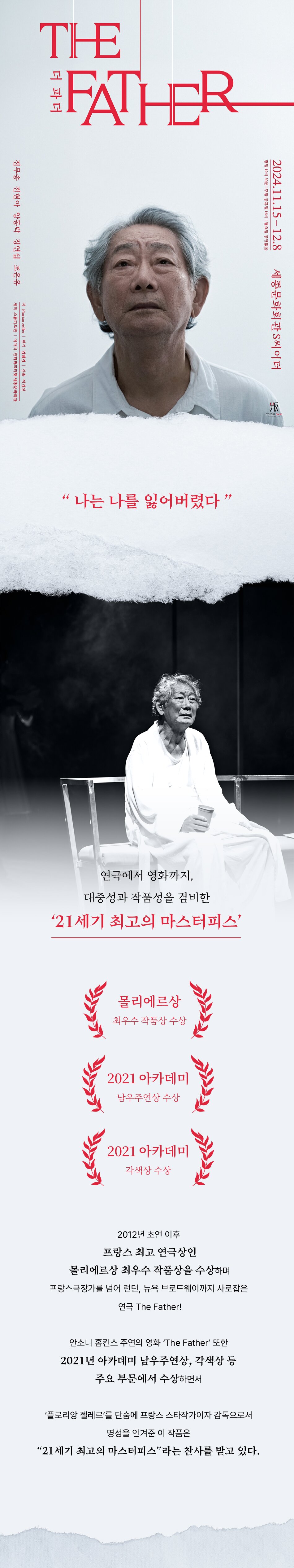 연극에서 영화까지, 대중성과 작품성을 겸비한 ‘21세기 최고의 마스터피스’ 2012년 초연 이후 프랑스 최고 연극상인 몰리에르상 최우수 작품상을 수상하며 프랑스극장가를 넘어 런던, 뉴욕 브로드웨이까지 사로잡은 연극 The Father! 안소니 홉킨스 주연의 영화 ‘The Father’ 또한 2021년 아카데미 남우주연상, 각색상 등 주요 부문에서 수상하면서 ‘플로리앙 젤레르’를 단숨에 프랑스 스타작가이자 감독으로서 명성을 안겨준 이 작품은 “21세기 최고의 마스터피스”라는 찬사를 받고 있다.