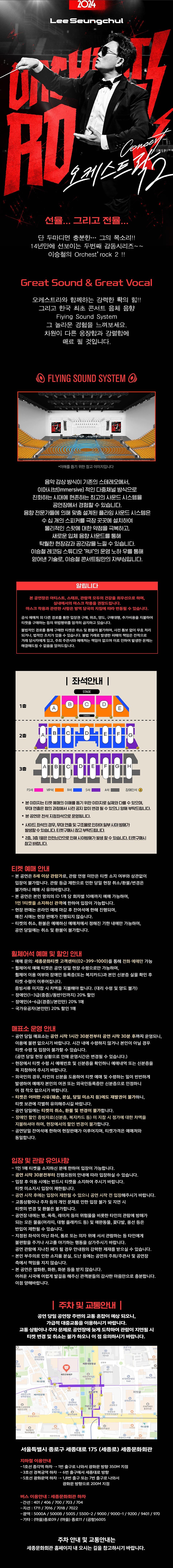 + 선율…그리고...전율 단 두마디면 충분한… 그의 목소리!! 14년만에 선보이는 두번째 감동시리즈~~ 이승철의 Orchest’rock 2 !! + Great Sound & Great Vocal 오케스트라와 함께하는 강력한 ?薦? 힘!! 그리고 한국 최초 콘서트 음체 음향 Fiying Sound System 그 놀라운 경험을 느껴보세요. 차원이 다른 웅장함과 강렬함에 매료 될 것입니다. 음악 감상 방식이 기존의 스테레오에서, 이머시브(Immersive) 적인 다중채널 방식으로 진화하는 시대에 현존하는 최고의 사운드 시스템을 공연장에서 경험할 수 있습니다. 음향 전문가들에 의해 맞춤 설계된 플라잉 사운드 시스템은 수 십 개의 스피커를 극장 곳곳에 설치하여 물리적인 스팟에 대한 약점을 극복하고, 새로운 입체 음향 사운드를 통해 탁월한 현장감과 공간감을 느낄 수 있습니다. 이승철 레코딩 스튜디오의 운영 노하우를 통해 얻어낸 기술로, 이승철 콘서트팀만의 자부심입니다.